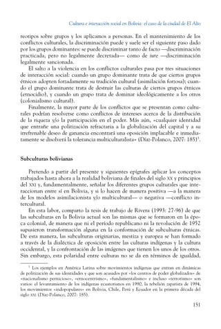 Cultura e interacción social en Bolivia: el caso de la ciudad de El Alto
151
reotipos sobre grupos y los aplicamos a personas. En el mantenimiento de los
conflictos culturales, la discriminación puede y suele ser el siguiente paso dado
por los grupos dominantes: se puede discriminar tanto de facto —discriminación
practicada, pero no legalmente decretada— como de iure —discriminación
legalmente sancionada.
El salto a la violencia en los conflictos culturales pasa por tres situaciones
de interacción social: cuando un grupo dominante trata de que ciertos grupos
étnicos adopten forzadamente su tradición cultural (asimilación forzosa); cuan-
do el grupo dominante trata de destruir las culturas de ciertos grupos étnicos
(etnocidio), y cuando un grupo trata de dominar ideológicamente a los otros
(colonialismo cultural).
Finalmente, la mayor parte de los conflictos que se presentan como cultu-
rales podrían resolverse como conflictos de intereses acerca de la distribución
de la riqueza y/o la participación en el poder. Más aún, «cualquier identidad
que entrañe una politización refractaria a la globalización del capital y a su
irrefrenable deseo de ganancia encontrará una oposición implacable e inmedia-
tamente se disolverá la tolerancia multiculturalista» (Díaz-Polanco, 2007: 185)5
.
Subculturas bolivianas
Pretendo a partir del presente y siguientes epígrafes aplicar los conceptos
trabajados hasta ahora a la realidad boliviana de finales del siglo xx y principios
del xxi y, fundamentalmente, señalar los diferentes grupos culturales que inte-
raccionan entre sí en Bolivia, y si lo hacen de manera positiva —a la manera
de los modelos asimilacionista y/o multicultural— o negativa —conflicto in-
tercultural.
En esta labor, comparto la tesis de trabajo de Rivera (1993: 27-96) de que
las subculturas en la Bolivia actual son las mismas que se formaron en la épo-
ca colonial, de manera que ni el período republicano ni la revolución de 1952
supusieron transformación alguna en la conformación de subculturas étnicas.
De esta manera, las subculturas originarias, mestiza y europea se han formado
a través de la dialéctica de oposición entre las culturas indígenas y la cultura
occidental, y la confrontación de las imágenes que tienen los unos de los otros.
Sin embargo, esta polaridad entre culturas no se da en términos de igualdad,
5
  Los ejemplos en América Latina sobre movimientos indígenas que entran en dinámicas
de politización de sus identidades y que son acusados por «los centros de poder globalizados» de
«nacionalismo pernicioso», «etnocentrismo», «fundamentalismo» e incluso «terrorismo» son
varios: el levantamiento de los indígenas ecuatorianos en 1990, la rebelión zapatista de 1994,
los movimientos «indopopulares» en Bolivia, Chile, Perú y Ecuador en la primera década del
siglo xxi (Díaz-Polanco, 2007: 185).
 