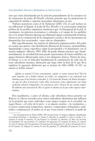 Interculturalidad, educación y plurilingüismo en América Latina
152
sino que viene determinada por la posición preponderante de los europeos en
las estructuras de poder del Estado colonial, posición que les proporciona la
capacidad de atribuir e imponer marcadores identitarios al otro.
Trabajos posteriores como el de Stefanoni (2007: 27), el cual incluye en
sus reflexiones la llegada al poder de Evo Morales y la consecuente irrupción
política de los pueblos originarios, mantienen que «la blanquitud de la piel, la
vestimenta, las prácticas económicas y culturales y el origen de los apellidos
(no es lo mismo llamarse Quiroga que Mamani) siguen constituyendo fronteras
efectivas en la construcción de los imaginarios sociales y de los mecanismos de
dominación, hoy erosionados —pero aún no eliminados».
Más específicamente, me interesa la dimensión pigmentocrática del poder
en cuanto que genera «una distribución diferencial de recursos, oportunidades,
legitimidades y pesos específicos según la proximidad o el alejamiento con el
mundo indígena» (Rivera, 1993: 104). Se puede afirmar entonces que, funda-
mentalmente, la sociedad boliviana puede representarse de forma simbólica en
grupos humanos diferenciados entre sí por elementos étnicos. Dentro de éstos,
el idioma va a ser el indicador fundamental de constitución de cada una de
estas subculturas internas, afirmación que hago sobre la base de lo que lleva
implícita la siguiente definición que se incluye de Albó (1988: 31-32): ser
aimara es hablar aimara6
.
¿Quién es aimara? O más exactamente: ¿quién se siente aimara hoy? Para la
gran mayoría, ser y hablar aimara, ser indio, ser campesino y ser explotado son
términos que en los hechos coinciden. [...] A pesar del abanico de líneas divergen-
tes que les abre el presente, todos ellos reconocen como aglutinante una larga
tradición cultural compartida y la conciencia real o ficticia de un común origen.
El símbolo más universal de ello es quizás el idioma en el que todos siguen expre-
sándose.
Pero igualmente, y junto al idioma, cada subcultura étnica presente en
Bolivia va a llevar asociados otros tantos indicadores identitarios que influyen
en la posición que tanto individuos como ­grupos ocupan en la sociedad: sus
rasgos físicos —el color de la piel— y su aspecto externo —la vestimenta—;
el sector ocupacional (campesinos, mineros, comerciantes, trabajadores asala-
riados o empresarios); el medio en el que viven (rural o urbano); el grado de
6
  Las investigaciones de Ibarra (1996: 176) recogen hasta 37 lenguas indígenas identificadas
en territorio boliviano: 1. pacahuara; 2. chama; 3. chacobo; 4. cayubaba; 5. iten; 6. caviña; 7. to-
romono; 8. tacana; 9. reyesano; 10. san borjano; 11. moseten; 12. chimano; 13. leko; 14. movima;
15. kanichana; 16. san javierano; 17. trinitario; 18. ignaciano; 19. itonama; 20. baure; 21. sirionó;
22. jorá; 23. guarayo; 24. san simoniano; 25. pauserna; 26. chiquitano; 27. ayoreo; 28. guaraní; 29. to­
ba; 30. mataco; 31. chipaya; 32. aimara; 33. uru; 34. quechua; 35. callawalla; 36. yuracaré; 37. moro.
 