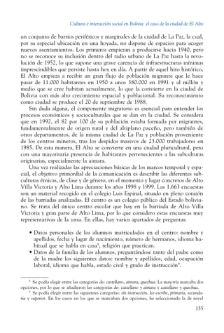 Cultura e interacción social en Bolivia: el caso de la ciudad de El Alto
155
un conjunto de barrios periféricos y marginales de la ciudad de La Paz, la cual,
por su especial ubicación en una hoyada, no dispone de espacios para acoger
nuevos asentamientos. Los primeros empiezan a producirse hacia 1940, pero
no se reconoce su inclusión dentro del radio urbano de La Paz hasta la revo-
lución de 1952, lo que supone una grave carencia de infraestructuras mínimas
imprescindibles que persiste hasta hoy en día. A partir de aquel hito histórico,
El Alto empieza a recibir un gran flujo de población migrante que le hace
pasar de 11.000 habitantes en 1950 a unos 380.000 en 1991 y al millón y
medio que se cree habitan actualmente, lo que la convierte en la ciudad de
Bolivia con más alto crecimiento espacial y poblacional. Su reconocimiento
como ciudad se produce el 20 de septiembre de 1988.
Sin duda alguna, el componente migratorio es esencial para entender los
procesos económicos y socioculturales que se dan en la ciudad. Se considera
que en 1992, el 82 por 100 de su población estaba formada por migrantes,
fundamentalmente de origen rural y del altiplano paceño, pero también de
otros departamentos, de la misma ciudad de La Paz y población proveniente
de los centros mineros, tras los despidos masivos de 23.000 trabajadores en
1985. De esta manera, El Alto se convierte en una ciudad pluricultural, pero
con una mayoritaria presencia de habitantes pertenecientes a las subculturas
originarias, especialmente la aimara.
Una vez realizadas las apreciaciones básicas de los marcos temporal y espa-
cial, el objetivo primordial de la comunicación es describir las diferentes sub-
culturas étnicas, de clase y de género, en el momento y lugar concretos de Alto
Villa Victoria y Alto Lima durante los años 1998 y 1999. Las 1.663 encuestas
son un material recogido en el colegio Luis Espinal, situado en pleno corazón
de las barriadas analizadas. El centro es un colegio público del Estado bolivia-
no. Se trata del único centro escolar que hay en la barriada de Alto Villa
Victoria y gran parte de Alto Lima, por lo que considero estas encuestas muy
representativas de la zona. En ellas, hay varios apartados de preguntas:
•	Datos personales de los alumnos matriculados en el centro: nombre y
apellidos, fecha y lugar de nacimiento, número de hermanos, idioma ha-
bitual que se habla en casa8
, religión que practican.
•	Datos de la familia de los alumnos, preguntándose tanto del padre como
de la madre los siguientes datos: nombre y apellidos, edad, ocupación
laboral, idioma que habla, estado civil y grado de instrucción9
.
8
  Se podía elegir entre las categorías de: castellano, aimara, quechua. La mayoría marcaba dos
opciones, por lo que se añadieron las categorías de: castellano y aimara y castellano y quechua.
9
  Se podía elegir entre las siguientes categorías: sin instrucción, lee-escribe, primaria, secunda-
ria y superior. En los casos en los que se marcaban dos opciones, he seleccionado la de nivel
 