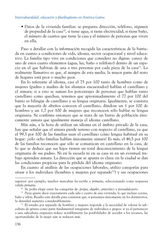 Interculturalidad, educación y plurilingüismo en América Latina
156
•	Datos de la vivienda familiar: se pregunta dirección, teléfono, régimen
de propiedad de la casa10
, si tiene agua, si tiene electricidad, si tiene baño,
el número de cuartos que tiene la casa y el número de personas que viven
en ella.
Paso a detallar con la información recogida las características de la barria-
da en cuanto a condiciones de vida, idioma, sector ocupacional y nivel educa-
tivo. La familia tipo vive en condiciones que considero no dignas: carece de
uno de estos cuatro elementos (agua, luz, baño o teléfono) dentro de un espa-
cio en el que habitan de una a tres personas por cada pieza de la casa11
. Lo
realmente llamativo es que, al margen de esta media, la mayor parte del resto
de hogares está peor o mucho peor.
En lo referente al idioma, casi el 75 por 100 tanto de hombres como de
mujeres (padres y madres de los alumnos encuestados) hablan el castellano y
el aimara; si a esto se suman los porcentajes de personas que hablan tanto
castellano como quechua, tenemos que aproximadamente el 77 por 100 del
barrio es bilingüe de castellano y su lengua originaria. Igualmente, se constata
que la mayoría de alteños conocen el castellano, dándose un 1 por 100 de
hombres y un 1,7 por 100 de mujeres que reconocen sólo hablar su lengua
originaria. Se confirma entonces que se trata de un barrio de población étni-
camente aimara que igualmente maneja el idioma castellano.
Más aún, a la hora de utilizar un idioma en el ámbito privado de la casa,
hay que señalar que el aimara pierde terreno con respecto al castellano, ya que
el 99,5 por 100 de las familias usan el castellano como lengua habitual en su
hogar: ¡sólo ocho familias hablan únicamente aimara! Es más, el 46,5 por 100
de las familias reconocen que sólo se comunican en castellano en la casa, de
lo que se deduce que sus hijos tienen un total desconocimiento de la lengua
originaria de sus padres. Ni en la escuela ni en su casa ni en un eventual tra-
bajo aprenden aimara. La dirección que se apunta es clara: en la ciudad se dan
las condiciones propicias para la pérdida del idioma originario.
En cuanto al análisis de las ocupaciones laborales, utilizo categorías para
situar a los individuos (hombres y mujeres por separado12
) y sus ocupaciones
superior: por ejemplo, muchos marcaban lee-escribe y primaria, seleccionando como respuesta
válida primaria.
10
  Se podía elegir entre las categorías de: propia, alquiler, anticrético y prestada/casero.
11
  Pieza quiere decir exactamente cada sala o cuarto de una vivienda, lo que incluye cocina,
baño y salón. Resalto este detalle para constatar que, si pensamos únicamente en los dormitorios,
la densidad aumenta considerablemente.
12
  El estudio por separado de hombres y mujeres responde a la necesidad de valorar la sub-
cultura de género como parte fundamental integrante de individuos y grupos: si ya el pertenecer
a una subcultura originaria reduce notablemente las posibilidades de acceder a los recursos, las
oportunidades de la mujer aún se reducen más.
 