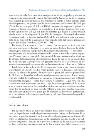Cultura e interacción social en Bolivia: el caso de la ciudad de El Alto
159
nunca una escuela. Más aún, si se comparan los datos de padres y madres, se
encuentra un panorama de mayor discriminación hacia las mujeres: aunque
éstas superan porcentualmente a los hombres en cuanto a haber cursado algún
nivel de primaria, los porcentajes de secundaria son clarificadores: del 29,9 por
100 de hombres se pasa al 9,9 por 100 de mujeres que superan la primaria y
pueden continuar sus estudios de secundaria. Y en menor medida, pero igual-
mente significativo, del 2,2 por 100 de hombres que llegan a la universidad,
sólo la mitad de las mujeres (1,1 por 100) lo consiguen. Estos resultados serían
consecuencia de «la imposición [en Bolivia] de una cultura sexista que margi-
naba [a las mujeres] de la educación y les impedía salir del espacio privado del
hogar» (González Guardiola, 2000: 182-183).
Por tanto, dos apuntes a tener en cuenta. Por una parte, el indicador edu-
cativo se convierte en Bolivia en un dato de doble lectura: habla de la alfabe-
tización, pero al mismo tiempo habla del dominio de un idioma —el castellano—,
perteneciente a la subcultura mestizo-criolla, sobre el resto de idiomas origina-
rios. Por otra parte, a pesar de lo fundamental de tener en cuenta las relaciones
de género, definitivamente discriminatorias hacia la mujer, no se puede dejar
de insistir en que la perspectiva del presente análisis es la de destacar el ele-
mento étnico como el eje articulador de las interacciones culturales en Bolivia.
En definitiva, la explotación de las encuestas hasta ahora permite describir
la población objeto de estudio como perteneciente a diferentes subculturas
étnicas, de clase y de género. En todo caso, a pesar del carácter pluricultural
de El Alto, las barriadas analizadas configuran una nueva subcultura circuns-
crita a la ciudad de El Alto con los siguientes elementos propios: una población
étnicamente indígena —sobre todo aimara y quechua—, que vive en unas
condiciones uniformemente precarias, cuya forma socioprofesional de acceder
a los recursos tiene unos determinados parámetros que en ningún caso sobre-
pasan los de profesor en una escuela pública y con unos niveles educativos
limitados que, en todo caso, pasan por la asunción de los valores pertenecien-
tes a una cultura boliviana occidentalizante, y del castellano como lengua de la
cotidianidad.
Interacción cultural
Mi intención ahora es poner en relación todos estos elementos caracterís-
ticos de la población estudiada para mostrar cómo, dentro de los límites de las
barriadas, se pueden describir de forma nítida algunos procesos de interacción
entre los elementos fundamentales de la subcultura mestizo-criolla y las sub-
culturas originarias. Estudio tales procesos a través de la movilidad existente
en las condiciones socioeconómicas de los alteños, movilidad asociada a la
 