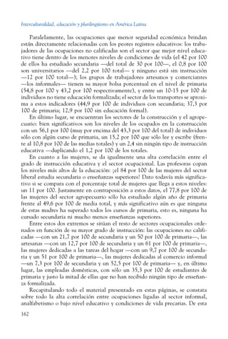 Interculturalidad, educación y plurilingüismo en América Latina
162
Paralelamente, las ocupaciones que menor seguridad económica brindan
están directamente relacionadas con los peores registros educativos: los traba-
jadores de las ocupaciones no calificadas son el sector que mejor nivel educa-
tivo tiene dentro de los menores niveles de condiciones de vida (el 42 por 100
de ellos ha estudiado secundaria —del total de 30 por 100—, el 0,8 por 100
son universitarios —del 2,2 por 100 total— y ninguno está sin instrucción
—12 por 100 total—); los grupos de trabajadores artesanos y comerciantes
—los informales— tienen su mayor bolsa porcentual en el nivel de primaria
(54,8 por 100 y 43,2 por 100 respectivamente), y entre un 10-15 por 100 de
individuos no tiene educación formalizada; el sector de los transportes se aproxi-
ma a estos indicadores (44,9 por 100 de individuos con secundaria; 37,3 por
100 de primaria; 12,9 por 100 sin educación formal).
En último lugar, se encuentran los sectores de la construcción y el agrope-
cuario: bien significativos son los niveles de los ocupados en la construcción
con un 56,1 por 100 (muy por encima del 43,3 por 100 del total) de individuos
sólo con algún curso de primaria, un 15,2 por 100 que sólo lee y escribe (fren-
te al 10,8 por 100 de las medias totales) y un 2,4 sin ningún tipo de instrucción
educativa —duplicando el 1,2 por 100 de los totales.
En cuanto a las mujeres, se da igualmente una alta correlación entre el
grado de instrucción educativa y el sector ocupacional. Las profesoras copan
los niveles más altos de la educación: ¡el 84 por 100 de las mujeres del sector
liberal estudia secundaria o enseñanzas superiores! Dato todavía más significa-
tivo si se compara con el porcentaje total de mujeres que llega a estos niveles:
un 11 por 100. Justamente en contraposición a estos datos, el 77,8 por 100 de
las mujeres del sector agropecuario sólo ha estudiado algún año de primaria
frente al 49,6 por 100 de media total, y más significativo aún es que ninguna
de estas madres ha superado todos los cursos de primaria, esto es, ninguna ha
cursado secundaria ni mucho menos enseñanzas superiores.
Entre estos dos extremos se sitúan el resto de sectores ocupacionales orde-
nados en función de su mayor grado de instrucción: las ocupaciones no califi-
cadas —con un 21,7 por 100 de secundaria y un 50 por 100 de primaria—, las
artesanas —con un 12,7 por 100 de secundaria y un 61 por 100 de primaria—,
las mujeres dedicadas a las tareas del hogar —con un 9,7 por 100 de secunda-
ria y un 51 por 100 de primaria—, las mujeres dedicadas al comercio informal
—un 7,3 por 100 de secundaria y un 52,5 por 100 de primaria— y, en último
lugar, las empleadas domésticas, con sólo un 35,3 por 100 de estudiantes de
primaria y justo la mitad de ellas que no han recibido ningún tipo de enseñan-
za formalizada.
Recapitulando todo el material presentado en estas páginas, se constata
sobre todo la alta correlación entre ocupaciones ligadas al sector informal,
analfabetismo o bajo nivel educativo y condiciones de vida precarias. De esta
 