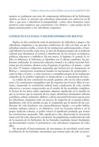 Cultura e interacción social en Bolivia: el caso de la ciudad de El Alto
163
manera, se configuran una serie de componentes definitorios de los habitantes
alteños, es decir, se articula una subcultura relacionada con sobrevivir en El
Alto y que pasa a identificar la marginalidad —entre otros elementos tanto
positivos como negativos que caracterizan a los alteños— como propia de los
grupos pertenecientes a las subculturas originarias.
CONFLICTO CULTURAL Y SOCIOECONÓMICO EN BOLIVIA
Explico la alta correlación entre la pertenencia de individuos y grupos a las
subculturas originarias y sus precarias condiciones de vida con base en que la
subcultura mestizo-criolla, a través de las instituciones gubernamentales, el mer-
cado laboral y la escuela, entre otros, se sirve de elementos propios de su tradición
cultural para determinar el control y distribución de los recursos económicos,
políticos, educativos y simbólicos. En este marco, lo legítimo, lo central, lo vá-
lido, en definitiva, lo boliviano, se identifica con el idioma castellano, las pro-
fesiones asalariadas, la instrucción educativa formal y la cultura nacional boli-
viana; por el contrario, idiomas como el guaraní, el quechua o el aimara —entre
las otras 37 lenguas originarias registradas que luchan por no desaparecer en
Bolivia—, instituciones económicas basadas en mecanismos de reciprocidad —
como la mita o el ayni— y otras creencias y costumbres propias de las tradiciones
culturales de los pueblos originarios se minusvaloran y se discriminan de facto.
La validez de esta conclusión no puede quedarse sólo en las cifras estadís-
ticas y los comentarios etnográficos que he expuesto en el texto. Muy al con-
trario, asumiendo la correlación natural entre condiciones de vida, niveles
educativos y sectores ocupacionales en el estudio de las sociedades complejas,
la lectura de los datos arriba esgrimidos adquiere significado en la medida en
que se reconoce que la asunción de los rasgos identitarios dominantes (idioma
castellano, trabajo asalariado, alfabeto, cultura nacional boliviana) supone para
las subculturas originarias todo un proceso de negación de su propia cultura.
Igualmente, sólo en la medida en que se comprenda que la mejora de las con-
diciones de vida familiares van irremisiblemente ligadas a no poder hablar,
estudiar, trabajar, educar y, en definitiva, vivir en el propio idioma y en la
propia tradición cultural, se podrá valorar el significado profundo que tienen
las correlaciones apuntadas. Más significativo aún: demostrada la asociación
entre nivel de vida, educación y profesión, las paupérrimas condiciones de vida
de la mayoría de los habitantes de las barriadas estudiadas tienen finalmente
un denominador común: la pertenencia a las subculturas originarias de todos
ellos.
He mostrado el funcionamiento de mecanismos de movilidad social entre
la población de las barriadas, mecanismos que forman parte de todo un proce-
 
