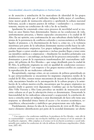Interculturalidad, educación y plurilingüismo en América Latina
164
so de asunción y asimilación de los marcadores de identidad de los grupos
dominantes: a medida que el individuo indígena habla mejor el castellano,
tiene mayor grado de instrucción educativa y aprehende la cultura nacional
boliviana, accede a mejores puestos de trabajo —asalariados— y, consecuen-
temente, mejora sus condiciones de vida y las de su familia.
Igualmente he constatado cómo estos procesos de movilidad social se rea-
lizan en unos límites bien determinados: límites en las condiciones de vida,
uniformemente precarias, y límites espaciales circunscritos a la ciudad de El
Alto. En mi opinión, esta conformación de una subcultura alteña habla por sí
misma de la persistencia de conflictos culturales y socioeconómicos en Bolivia
ligados al prejuicio, a la discriminación de facto y, cómo no, a la violencia
interétnica por parte de la subcultura dominante mestizo-criolla hacia las sub-
culturas minoritarias originarias. Los grupos indígenas pueden castellanizarse,
pueden llegar a cursar estudios superiores e incluso pueden llegar a tener entre
sus miembros médicos o empresarios —finalmente los modelos polarizados son
modelos teóricos—; sin embargo, en función de los procesos estructurales —aún
dominantes a pesar de la experiencia transformadora del «nacionalismo indí-
gena» del gobierno de Evo Morales— que vengo detallando para la ciudad de
El Alto, la población originaria no está en igualdad de condiciones socioeco-
nómicas y simbólicas15
con respecto a los grupos mestizo-criollos en cuanto a
la reproducción de sus tradiciones culturales.
Recapitulando, expongo cómo, en un contexto de pobreza generalizada en
la que estructuralmente se encuentran los migrantes originarios rurales de la
ciudad de El Alto, existen tenues mecanismos de mejora de las condiciones de
vida, mecanismos basados en la autonegación de la cultura propia y la asimi-
lación de la cultura mestizo-criolla, mecanismos que los grupos originarios no
pueden eludir si quieren vivir dignamente. Confirmo que en las barriadas de
Alto Villa Victoria y Alto Lima prevalece un modelo de interacción social
entre culturas en el que la adscripción étnica es determinante. Demostrada la
funcionalidad de los indicadores educacional y ocupacional, la correlación di-
recta y estrecha entre ser indígena y estar discriminado de facto sólo tiene una
respuesta: su identidad étnica limita el acceso a los recursos económicos, so-
ciopolíticos, educacionales y simbólicos que proporcionan una vida digna.
Paralelamente, destaco la idea de la constitución de vivir en El Alto como
nuevo elemento identificatorio por parte de la sociedad dominante: ser alteño
15
  Con respecto a las condiciones simbólicas, la presidencia de Evo Morales —más allá de
su coyunturalidad— «constituye una revolución simbólica que trastoca el rol de sumisión» de
la población originaria. «Más complejo es el avance en la revolución económica y social indis-
pensable para cambiar las condiciones de vida de millones de bolivianos empobrecidos» (Stefa-
noni, 2007: 45).
 