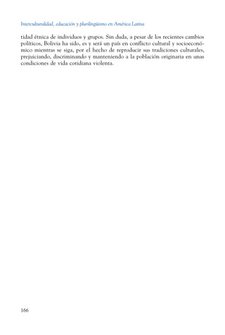 Interculturalidad, educación y plurilingüismo en América Latina
166
tidad étnica de individuos y grupos. Sin duda, a pesar de los recientes cambios
políticos, Bolivia ha sido, es y será un país en conflicto cultural y socioeconó-
mico mientras se siga, por el hecho de reproducir sus tradiciones culturales,
prejuiciando, discriminando y manteniendo a la población originaria en unas
condiciones de vida cotidiana violenta.
 