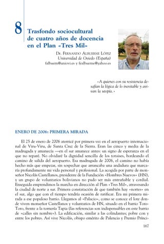 167
8 Trasfondo sociocultural
de cuatro años de docencia
en el Plan «Tres Mil»
Dr. Fernando Albuerne López
Universidad de Oviedo (España)
falbuern@uniovi.es y fealbuerne@yahoo.es
«A quienes con su resistencia de-
safían la lógica de lo inevitable y avi-
van la utopía.»
ENERO DE 2006: PRIMERA MIRADA
El 25 de enero de 2006 aterricé por primera vez en el aeropuerto internacio-
nal de Viru-Viru, de Santa Cruz de la Sierra. Eran las cinco y media de la
madrugada y amanecía —en el sur amanece antes: un signo de esperanza en el
que no reparé. No olvidaré la dignidad sencilla de los totaises, bordeando el
camino de salida del aeropuerto. Esa madrugada de 2006, el camino no había
hecho más que empezar, sin sospechar que arrancaba una andadura que marca-
ría profundamente mi vida personal y profesional. La acogida por parte de mon-
señor Nicolás Castellanos, presidente de la Fundación «Hombres Nuevos» (HN),
y un grupo de voluntarios bolivianos no pudo ser más entrañable y cordial.
Enseguida emprendimos la marcha en dirección al Plan «Tres Mil», atravesando
la ciudad de norte a sur. Primera constatación de que también hay «nortes» en
el sur, algo que con el tiempo tendría ocasión de ratificar. Era mi primera mi-
rada a ese populoso barrio. Llegamos al «Palacio», como se conoce el lote don-
de viven monseñor Castellanos y voluntarios de HN, situado en el barrio Toro-
Toro, frente a la tornería Tapia (las referencias son indispensables en este barrio
de «calles sin nombre»). La edificación, similar a las colindantes; pobre con y
entre los pobres. Así vive Nicolás, obispo emérito de Palencia y Premio Prínci-
 