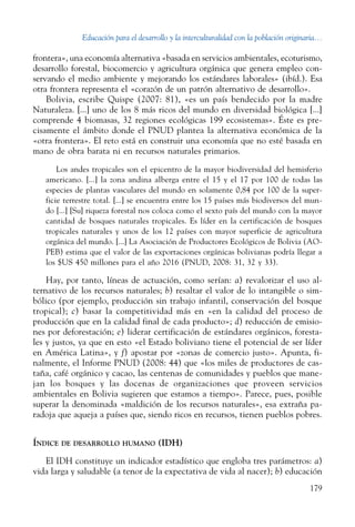 Educación para el desarrollo y la interculturalidad con la población originaria...
179
frontera», una economía alternativa «basada en servicios ambientales, ecoturismo,
desarrollo forestal, biocomercio y agricultura orgánica que genera empleo con-
servando el medio ambiente y mejorando los estándares laborales» (ibíd.). Esa
otra frontera representa el «corazón de un patrón alternativo de desarrollo».
Bolivia, escribe Quispe (2007: 81), «es un país bendecido por la madre
Naturaleza. [...] uno de los 8 más ricos del mundo en diversidad biológica [...]
comprende 4 biomasas, 32 regiones ecológicas 199 ecosistemas». Éste es pre-
cisamente el ámbito donde el PNUD plantea la alternativa económica de la
«otra frontera». El reto está en construir una economía que no esté basada en
mano de obra barata ni en recursos naturales primarios.
Los andes tropicales son el epicentro de la mayor biodiversidad del hemisferio
americano. [...] la zona andina alberga entre el 15 y el 17 por 100 de todas las
especies de plantas vasculares del mundo en solamente 0,84 por 100 de la super-
ficie terrestre total. [...] se encuentra entre los 15 países más biodiversos del mun-
do [...] [Su] riqueza forestal nos coloca como el sexto país del mundo con la mayor
cantidad de bosques naturales tropicales. Es líder en la certificación de bosques
tropicales naturales y unos de los 12 países con mayor superficie de agricultura
orgánica del mundo. [...] La Asociación de Productores Ecológicos de Bolivia (AO-
PEB) estima que el valor de las exportaciones orgánicas bolivianas podría llegar a
los $US 450 millones para el año 2016 (PNUD, 2008: 31, 32 y 33).
Hay, por tanto, líneas de actuación, como serían: a) revalorizar el uso al-
ternativo de los recursos naturales; b) resaltar el valor de lo intangible o sim-
bólico (por ejemplo, producción sin trabajo infantil, conservación del bosque
tropical); c) basar la competitividad más en «en la calidad del proceso de
producción que en la calidad final de cada producto»; d) reducción de emisio-
nes por deforestación; e) liderar certificación de estándares orgánicos, foresta-
les y justos, ya que en esto «el Estado boliviano tiene el potencial de ser líder
en América Latina», y f) apostar por «zonas de comercio justo». Apunta, fi-
nalmente, el Informe PNUD (2008: 44) que «los miles de productores de cas-
taña, café orgánico y cacao, las centenas de comunidades y pueblos que mane-
jan los bosques y las docenas de organizaciones que proveen servicios
ambientales en Bolivia sugieren que estamos a tiempo». Parece, pues, posible
superar la denominada «maldición de los recursos naturales», esa extraña pa-
radoja que aqueja a países que, siendo ricos en recursos, tienen pueblos pobres.
Índice de desarrollo humano (IDH)
El IDH constituye un indicador estadístico que engloba tres parámetros: a)
vida larga y saludable (a tenor de la expectativa de vida al nacer); b) educación
 