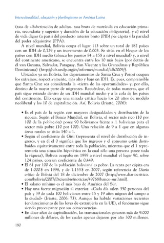 Interculturalidad, educación y plurilingüismo en América Latina
180
(tasa de alfabetización de adultos, tasa bruta de matrícula en educación prima-
ria, secundaria y superior y duración de la educación obligatoria), y c) nivel
de vida digno (a partir del producto interior bruto (PIB) per cápita y la paridad
del poder adquisitivo (PPA).
A nivel mundial, Bolivia ocupa el lugar 113 sobre un total de 182 países
con un IDH de 0,729 y un incremento de 0,003. Se sitúa en el bloque de los
países con IDH medio (abarca los puestos 84 a 158 a nivel mundial) y, a nivel
del continente americano, se encuentra entre los 10 más bajos (por detrás de
él van Guyana, Salvador, Paraguay, San Vicente y las Granadinas y República
Dominicana) (http://hdr.undp.org/es/informes/mundial/idh2009/).
Ubicados ya en Bolivia, los departamentos de Santa Cruz y Potosí ocupan
los extremos, respectivamente, más alto y bajo en IDH. Es, pues, comprensible
que Santa Cruz sea considerada la «tierra de las oportunidades» y, por ello,
destino de la mayor parte de migrantes. Recuérdese, de todas maneras, que el
país sigue estando dentro de un IDH mundial medio y a la cola de los países
del continente. Ello exige una mirada crítica hacia los 20 años de modelo
neoliberal y los 10 de capitalización. Así, Bolivia (Iriarte, 2006):
•	Es el país de la región con mayores desigualdades y distribución de la
riqueza. Según el Banco Mundial, en Bolivia, el sector más rico (10 por
100 de la población) posee 90 bolivianos frente a 1 boliviano para el
sector más pobre (10 por 100). Una relación de 9 a 1 que en algunas
áreas rurales se sitúa 140 a 1.
•	Según el coeficiente de Gini (representa el nivel de distribución de in-
gresos, y en él el 0 significa que los ingresos y el consumo están distri-
buidos equitativamente entre toda la población, mientras que el 1 repre-
sentaría una situación hipotética en la cual sólo una persona posee toda
la riqueza), Bolivia ocupaba en 1999 a nivel mundial el lugar 90, sobre
124 países, con un coeficiente de 0,449.
•	El 61 por 100 de la población boliviana es pobre. La renta per cápita era
de 1.000 $ en 1998, y de 1.153 $ en 2007, según referencia de Diario
crítico de Bolivia del 18 de diciembre de 2007 (http://www.diariocritico.
com/bolivia/2007/Diciembre/noticias/49768/banco-sur.html).
•	El salario mínimo es el más bajo de América del Sur.
•	Hay una fuerte migración al exterior. «Cada día salen 350 personas del
país y 39 de cada 100 bolivianos entre 15 y 19 años migran del campo a
la ciudad» (Iriarte, 2006: 73). Aunque ha habido variaciones recientes
(endurecimiento de las leyes de extranjería en la UE), el fenómeno sigue
siendo preocupante por sus consecuencias.
•	En doce años de capitalización, las transnacionales ganaron más de 9.000
millones de dólares, de los cuales apenas dejaron por año 300 millones.
 