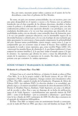 Educación para el desarrollo y la interculturalidad con la población originaria...
181
Era, por tanto, necesario poner orden y justicia en el asunto de los hi-
drocarburos, como hizo el gobierno de Evo Morales.
En suma, un país con enormes potencialidades, rico en recursos, pero con
una gran desigualdad en el reparto y acceso a los bienes; con un gobierno
fortalecido tras el claro respaldo de las últimas elecciones, decidido a luchar
contra la pobreza y el subdesarrollo y a desterrar la corrupción, pero con alta
confrontación política con una oposición aferrada a sus privilegios; con una
ciudadanía decidida pero a la vez con baja autoestima que desconfía de sus
posibilidades reales; con un elevado y muy estimable deseo de formación, pero
a la vez con grandes carencias educativas; con la inestimable riqueza de su
diversidad humana y cultural, pero a la vez con el peligro de una exclusión que
dañe gravemente la convivencia y hasta pueda comprometer la gobernabilidad
del país. Existen tantas posibilidades, tantos riesgos, tantos retos [...] que es
comprensible que en ocasiones surja el temor al fracaso. Pero también nos
acompaña la tozuda y tenaz esperanza, que, como escribió Péguy (2002: 22),
«atravesará los mundos llenos de obstáculos [...]; una llama temblorosa [...] que
romperá las eternas tinieblas [...]; la que hace andar al mundo entero y la que
le arrastra». La esperanza que afronta los retos y vence las dificultades. La
utopía de la esperanza y la esperanza en la utopía. Sin duda, el activo más
potente con que contamos: la «niñita esperanza».
DÓNDE VIVIMOS Y TRABAJAMOS: EL BARRIO PLAN «Tres mil»
El distrito 8 y el barrio Plan «Tres Mil»
Si Santa Cruz es el «crisol de Bolivia», el distrito 8, donde se ubica el Plan
«Tres Mil», lo es de la propia ciudad y del Estado entero: 41 por 100 son
migrantes y 59 por 100 no migrantes. Aunque existen otros documentos sobre
el Plan «Tres Mil», seguiré el estudio de la Fundación «Programa de Alivio de
Pobreza 2007» (en adelante PAP). La elección obedece a su actualidad, am-
plitud y rigor, y a la menor actualidad y extensión de otros documentes (OCCA,
Distrito 8, Hombres Nuevos, Kirshner, Vidal Aparicio), así como a la dificul-
tad de acceder a ellos. Pese a que no dispongo de su fecha de publicación,
tanto el de Vidal Aparicio —probablemente una apretada síntesis de PAP
2007— como el de Kirshner —por su contenido y referencias— quizá hayan
visto la luz a finales de 2007 o principios de 2008. De ellos dejo constancia en
el apartado de referencias bibliográficas.
El Plan «Tres Mil» se origina como un asentamiento forzado a consecuen-
cia de la riada del Piraí en 1983, que deja a tres mil familias sin hogar. El 18
 