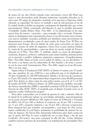 Interculturalidad, educación y plurilingüismo en América Latina
182
de marzo de ese año (fecha tomada como aniversario cívico del Plan) una
nueva y más devastadora riada destruyó numerosas viviendas ubicadas en la
zona oeste. El campo de refugiados, instalado en lo que hoy es Expocruz, había
rebasado su capacidad. De nuevo se trasladó a más de mil personas al sur de
la ciudad, donde ya había un pequeño contingente de damnificados que vivían
precariamente. Había comenzado oficialmente lo que la alcaldía denominó
«Ciudadela Andrés Ibáñez»-Plan «Tres Mil». A los damnificados se les asig-
naron lotes de terreno —parcelas— para reanudar vida y vivienda. Posterior-
mente se desplegaron más asentamientos hacia el sur del reciente nuevo barrio,
con nuevas unidades vecinales, pobladas por familiares tanto provenientes de
departamentos occidentales como de áreas rurales de Santa Cruz. El Plan era
entonces puro bosque. Hoy ha dejado de serlo, para convertirse en lugar de
arribada y asiento de miles de migrantes. Santa Cruz es para muchas familias
la «tierra de las oportunidades», como me decía un taxista venido de Potosí y
afincado en el Plan «Tres Mil». Y también, añado yo, tierra de desengaños,
exclusión, desprecio, pobreza y sufrimiento para tantas familias, pertenecientes
en su mayoría a pueblos indígenas originarios campesinos. Geográficamente,
Plan «Tres Mil» limita al norte con la radial 10, límite a su vez del distrito 7.
De norte a sur limita con los cañaverales de San Aurelio y de norte a suroes-
te con la zona rural. Curiosamente, Plan «Tres Mil» surgió en el sur del norte.
Ahí y en ésas sigue.
Según refiere la Fundación PAP (2007), el distrito 8 cuenta con 27 unida-
des, una superficie de casi 3.000 ha y una población que se ha duplicado en
10 años (rondando los 200.000 habitantes), debido a la alta tasa de crecimien-
to (5 por 100 anual) y los importantes flujos migratorios (unas 60.000 personas/
año). Este distrito se ubica entre los más pobres (junto con el 6, el 7 y el 10).
El estudio del PAP «Pobreza Urbana» de 2006 maneja dos medidas: necesida-
des básicas insatisfechas (NBI) y capacidad económica (CE) de los hogares. En
función de ellas (PAP, 2007), el resultado para el distrito 8 puede verse en el
siguiente cuadro (elaboración propia).
Estos datos concuerdan con el modo de ganarse la vida y subsistir. Más de
la mitad de la población trabaja en actividades informales, mayoritariamente
en el sector terciario (49,49 por 100, según el Censo de Población y Vivienda
de 2001). Un 63 por 100 se dedican al comercio, un 16 por 100 a servicios,
un 11 por 100 a pequeña industria y un 10 por 100 a diversas ocupaciones.
Estas etiquetas hay que tomarlas «en pequeñito», con mano de obra escasa-
mente cualificada, lo cual limita seriamente la posibilidad de mejorar los ni-
veles de ingresos. No hacen falta demasiadas reflexiones para darse cuenta de
que la gente del Plan lo tiene complicado no ya para llegar a fin de mes
(«cálculo» del norte), sino para conseguir la olla del día. ¡Cómo deberían
cambiar nuestros patrones de necesidades y la redefinición de prioridades! Esto
 