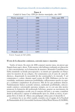 Educación para el desarrollo y la interculturalidad con la población originaria...
185
El reto de la educación: comienzos, convenio marco y maestrías
Vuelvo al inicio. En enero de 2006 comenzó nuestra tarea, sin prever que
llegaría hasta aquí y ahora. Toda nuestra vida habíamos trabajado en educación
y, más concretamente, en la formación de maestros. Monseñor Castellanos nos
había trasmitido su honda preocupación y su interés por apuntalar ese flanco
entre los maestros de sus colegios. Así comenzamos con el curso de «psicodi-
dáctica», despertando la necesidad de dar continuidad a lo iniciado. Y así
comenzamos a «soñar» durante aquel verano de 2006. Hablamos con las uni-
versidades, analizamos numerosas posibilidades, reflexionamos mucho en equi-
po y acabamos cargándonos de proyectos. Más de los que podíamos abarcar.
Paulatinamente fuimos acotando terrenos, analizando posibilidades, seleccio-
nando caminos y priorizando opciones; siempre, eso sí, con una idea motriz:
promover la formación del profesorado boliviano, generar un movimiento de
renovación pedagógica acorde con el contexto del país y, en suma, contribuir
desde la educación a superar el subdesarrollo (por eso, desde su inicio, el pro-
grama lleva el título de «Hacia una pedagogía crítica para el desarrollo»).
La primera luz se nos abrió cuando, reunidos con el equipo de la Facultad
de Humanidades de la Universidad Autónoma Gabriel René Moreno (UAGRM),
Figura 4
Ciudad de Santa Cruz: IDH por distritos municipales, año 1995
Distrito municipal IDH Orden según IDH
11 0,888   1
  2 0,885   2
  3 0,869   3
  1 0,864   4
  4 0,859   5
10 0,820   6
  5 0,817   7
  9 0,808   8
  6 0,803   9
  7 0,795 10
  8 0,737 11
Promedio ciudad 0,853
Fuente: Tomado de PAP (2006).
 