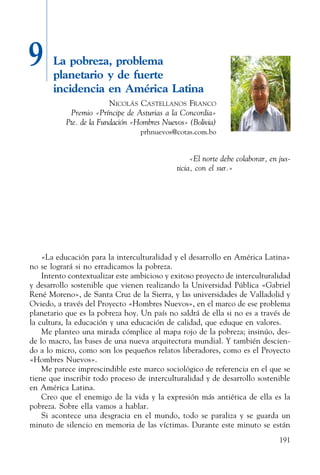191
9 La pobreza, problema
planetario y de fuerte
incidencia en América Latina
Nicolás Castellanos Franco
Premio «Príncipe de Asturias a la Concordia»
Pte. de la Fundación «Hombres Nuevos» (Bolivia)
prhnuevos@cotas.com.bo
«El norte debe colaborar, en jus-
ticia, con el sur.»
«La educación para la interculturalidad y el desarrollo en América Latina»
no se logrará si no erradicamos la pobreza.
Intento contextualizar este ambicioso y exitoso proyecto de inter­culturalidad
y desarrollo sostenible que vienen realizando la Univer­sidad Pública «Gabriel
René Moreno», de Santa Cruz de la Sierra, y las universidades de Valladolid y
Oviedo, a través del Proyecto «Hombres Nuevos», en el marco de ese problema
planetario que es la pobreza hoy. Un país no saldrá de ella si no es a través de
la cultura, la educación y una educación de calidad, que eduque en valores.
Me planteo una mirada cómplice al mapa rojo de la pobreza; insinúo, des-
de lo macro, las bases de una nueva arquitectura mundial. Y también descien-
do a lo micro, como son los pequeños relatos liberadores, como es el Proyecto
«Hombres Nuevos».
Me parece imprescindible este marco sociológico de referencia en el que se
tiene que inscribir todo proceso de interculturalidad y de desarrollo sostenible
en América Latina.
Creo que el enemigo de la vida y la expresión más antiética de ella es la
pobreza. Sobre ella vamos a hablar.
Si acontece una desgracia en el mundo, todo se paraliza y se guarda un
minuto de silencio en memoria de las víctimas. Durante este minuto se están
 