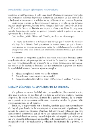Interculturalidad, educación y plurilingüismo en América Latina
192
muriendo 24.000 personas. Y todo sigue igual. Diariamente nos provocan: dos
mil quinientos millones de personas sobreviven con menos de dos euros al día
y la desertización amenaza a mil doscientos millones en un centenar de países.
Contemplar el mapa de la pobreza en el mundo, y vivirla en este infierno
injusto, cruel y perverso, en este barrio marginal del Plan «Tres Mil», en San-
ta Cruz de la Sierra, en Bolivia, me rompe el alma y me llena de preguntas:
¿dónde dormirán esta noche los pobres? ¿Cuándo dejará la pobreza de ser la
ignominia de la humanidad?
Otro analista, Julián Gómez del Castillo, no duda en afirmar que:
El hecho del hambre es el holocausto más salvaje que el hombre ha realizado
a lo largo de la historia. Es el gran crimen de nuestro tiempo, ya que el hambre
existe porque los hombres queremos que exista. Su realidad permite la opresión de
unos pueblos sobre otros a través del imperialismo criminal formado por las mul-
tinacionales.
Nos asedian las preguntas, cuando se atraviesan situaciones humanas extre-
mas de sufrimiento, de postergación, de injusticia. En América Latina, en Áfri-
ca, estas preguntas nos llevan al corazón de las cosas. Estamos ante interrogan-
tes básicos de la existencia humana, que nos interpelan y golpean con fuerza
la sensibilidad humana. Veamos algunos ejemplos:
1. Mirada cómplice al mapa rojo de la pobreza.
2. Bases de una nueva arquitectura mundial.
3. Pequeños relatos liberadores, como el Proyecto «Hombres Nuevos».
MIRADA CÓMPLICE AL MAPA ROJO DE LA POBREZA
«La pobreza no es una fatalidad, sino una condición. No es un infortunio,
sino una injusticia. Es más bien el resultado de estructuras sociales, maneras
de pensar, de sentir y de actuar. Es fruto de la persona humana, de sus intere-
ses económicos excesivamente ambiciosos, prejuicios raciales, de género, reli-
giosos, acumulados en el tiempo.»
Entonces, si es provocada por el hombre, también puede ser suprimida por
él. Hoy el gran desafío de la historia está en tomar en serio el problema pla-
netario de la pobreza. Si somos cómplices del universo del pobre, no hay otra
que asumir el compromiso con él en sus dos vertientes: solidaridad real con él
y denuncia de las situaciones y casos de injusticia y de expolio que padece, por
ser una situación inhumana de desigualdad y de marginación. No se corrige la
inequidad social si no rechazamos y reducimos las fronteras de la pobreza, lo
 