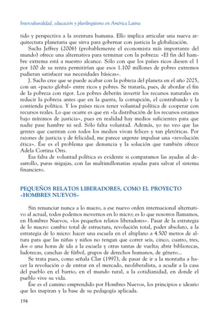 Interculturalidad, educación y plurilingüismo en América Latina
194
tido y perspectiva a la aventura humana. Ello implica articular una nueva ar-
quitectura planetaria que sirva para gobernar con justicia la globalización.
Sachs Jeffrey (2006) (probablemente el economista más importante del
mundo) ofrece una alternativa para terminar con la pobreza: «El fin del ham-
bre extrema está a nuestro alcance. Sólo con que los países ricos diesen el 1
por 100 de su renta permitirían que esos 1.100 millones de pobres extremos
pudieran satisfacer sus necesidades básicas».
J. Sachs cree que se puede acabar con la pobreza del planeta en el año 2025,
con un «pacto global» entre ricos y pobres. Se trataría, pues, de abordar el fin
de la pobreza con rigor. Los pobres deberán invertir los recursos naturales en
reducir la pobreza antes que en la guerra, la corrupción, el contrabando y la
contienda política. Y los países ricos tener voluntad política de cooperar con
recursos reales. Lo que ocurre es que en «la distribución de los recursos estamos
bajo mínimos de justicia», pues en realidad hay medios suficientes para que
nadie pase hambre ni sed. Sólo falta voluntad. Además, yo no veo que las
gentes que cuentan con todos los medios vivan felices y tan pletóricas. Por
razones de justicia y de felicidad, me parece urgente impulsar una «revolución
ética». Ése es el problema que denuncia y la solución que también ofrece
Adela Cortina Orts.
Esa falta de voluntad política es evidente si comparamos las ayudas al de-
sarrollo, puras migajas, con las multimillonarias ayudas para salvar el sistema
financiero.
PEQUEÑOS RELATOS LIBERADORES, COMO EL PROYECTO
«HOMBRES NUEVOS»
Sin renunciar nunca a lo macro, a ese nuevo orden internacional alternati-
vo al actual, todos podemos movernos en lo micro; es lo que nosotros llamamos,
en Hombres Nuevos, «los pequeños relatos liberadores». Pasar de la estrategia
de lo macro: cambio total de estructura, revolución total, poder absoluto, a la
estrategia de lo micro: hacer una escuela en el altiplano a 4.500 metros de al-
tura para que las niñas y niños no tengan que correr seis, cinco, cuatro, tres,
dos o una horas de ida a la escuela y otras tantas de vuelta; abrir bibliotecas,
ludotecas, canchas de fútbol, grupos de derechos humanos, de género...
Se trata pues, como señala Clar (1997), de pasar de ir a la montaña a ha-
cer la revolución o de entrar en el mercado, neoliberalista, a acudir a la casa
del pueblo en el barrio, en el mundo rural, a la cotidianidad, en donde el
pueblo vive su vida.
Ése es el camino emprendido por Hombres Nuevos, los principios e ideario
que les inspiran y la base de su pedagogía aplicada.
 