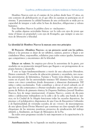 La pobreza, problema planetario y de fuerte incidencia en América Latina
195
Hombres Nuevos está en el camino de los pobres desde hace 17 años, en
este contexto de globalización en el que ellos ni cuentan ni participan en el
sistema. Y precisamente la calidad humana de una civilización se mide por su
capacidad de integrar a todo sobre la base de derechos, obligaciones y valores
humanos.
Para Hombres Nuevos la palabra clave es «incluyente».
Se cuidan algunas actividades básicas: ver la vida con ojos de joven que
tiene el futuro en propiedad y con ojos de Evangelio, que siempre es una no-
ticia de liberación y felicidad.
La identidad de Hombres Nuevos la marcan estos tres principios
El Proyecto «Hombres Nuevos» es un proyecto social con los pobres.
Educar a las personas es dejar de ser súbditos, sumisos, pasivos y llegar a ser
ciudadanos libres, responsables, solidarios; pues todos somos iguales, hermanos
que compartimos y encontramos ahí la felicidad.
Educar en valores. Se empieza por elevar la autoestima de la gnete, por
ayudarles en su promoción integral hasta que lleguen a ser protagonistas de su
propia historia y desarrollo.
Y esto se logra fundamentalmente a través de una educación liberadora.
Hemos construido 55 escuelas de educación primaria y secundaria, tres escue-
las universitarias: de Informática, Turismo y Teatro (esta última, la única que
existe en el país). En las universidades tenemos 500 alumnos becados, y con-
tamos con cinco comedores donde desayunan y almuerzan diariamente 700
niñas y niños escolarizados. Todo contribuye a elevar el nivel cultural, en el
que hoy en día comenzamos a obtener resultados: una niña, cuatro años cam-
peona de Bolivia de gimnasia rítmica; la Orquesta Sinfónica Juvenil Hombres
Nuevos, hoy de rango internacional; «Camino Nuevo», centro de día para
niños y adolescentes trabajadores en la calle y de la calle; una banda de mú-
sica; en la Ciudad de la Alegría funcionan todas las escuelas deportivas, las
piscinas y el polideportivo; disponemos de una Casa de Encuentros Culturales
y de Espiritualidad; de viviendas sociales; de un «vivero» de microempresas;
de una iglesia (Jesús Divino Maestro) que constituye un claro ejemplo del arte
chiquitano de las misiones jesuíticas; proyectos de erradicación del trabajo
infantil, y, finalmente, un hogar de Mensajeros de la Paz.
En todos estos programas sociales lo más importante es la capacitación y la
formación.
Autofinanciación. Se va logrando en muchos programas.
 