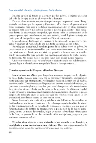 Interculturalidad, educación y plurilingüismo en América Latina
196
Nuestra opción de fondo es la opción por los pobres. Tenemos que estar
del lado de los que están en el reverso de la historia.
Pero en el sur tenemos un plus de esperanza que no posee el norte. Tengo
acuñada una frase que lo expresa gráficamente: «En el norte disponen de casi
todos los medios para vivir y les faltan razones para existir, en el sur carecemos
de medios para vivir y nos sobran razones y motivos para existir». Nos move-
mos dentro de un proyecto integrador, que asume todas las dimensiones de la
persona pobre, que tiene hambre, necesita escuela, salud, higiene, trabajo, es-
pacio para el tiempo libre, que necesita a Dios, si es creyente.
El paradigma es Jesús, que se encarnó en la cultura de los pobres y evan-
gelizó y anunció el Reino desde ahí, no desde la cultura de las élites.
Su pedagogía evangélica, liberadora, partió de los pobres y con los pobres. Ni
pretendemos ser ni somos como ellos, pero intentamos acercarnos, no distanciar-
nos. Vivimos en el barrio, en una vivienda parecida a la suya, austera, sencilla,
con lo imprescindible para subsistir. Por opción prescindimos de coche, lavado-
ra, televisión. No es más rico el que más tiene, sino el que menos necesita.
Una cosa tenemos clara: no confundir el identificarnos con solidarizarnos.
Querer llegar a identificarnos nos podría llevar a la esquizofrenia.
Criterios operativos del Proyecto «Hombres Nuevos»
Nuestro lema es: «Nada para los pobres, todo con los pobres». El objetivo
es claro: luchar juntos, con ellos, por su dignidad y liberación. Capacitación
hasta conseguir ser protagonista. No hacemos nada sin contar con el pueblo,
sin escucharles. Cuando nosotros llegamos con nuestra mentalidad europea, no
pensamos construir iglesias o templos, pero resultaba que en cada asamblea con
la gente, ésta siempre decía que la primera, la segunda y la última necesidad
no era otra que la construcción de templos. Les escuchamos e hicimos templos:
después de diecisiete años, al constatar que los templos están llenos (y son
espaciosos), nos damos cuenta de que tenían razón.
No se hace nada sin la decisión y colaboración del barrio. En asamblea se
deciden las aportaciones económicas o de trabajo personal o familiar, lo mismo
en las construcciones de su escuela, de comedores, iglesias, etc., que para el
funcionamiento de centros de madres, para la promoción de la mujer, come-
dores, centro de niños desnutridos, hogar de niños trabajadores «Mensajeros
de la Paz», programas de escolarización de niños trabajadores, proyectos para
ancianos, centro de salud...
El pobre tiene derecho a una vivienda, a una escuela, a un hospital, a
una iglesia, a unas instalaciones para el tiempo libre, tan dignos como los de
los ricos, como los de los demás; construimos con este criterio.
 