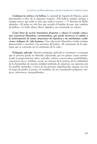 La pobreza, problema planetario y de fuerte incidencia en América Latina
197
Cuidamos la estética y la belleza. Lo aprendí de Agustín de Hipona, quien
denominaba a Dios de la siguiente manera: «Oh belleza siempre antigua y
siempre nueva, que tarde te amé, que tarde te conocí...». Y Antonio de Mello
afirmaba: «Al pobre no sólo hay que saciarle el hambre de pan, sino también
de belleza». Lo bello educa, libera, dignifica, nos trasciende en valores.
Como línea de acción intentamos despertar y educar el sentido crítico,
una conciencia liberadora, cuestionadora, que puede favorecer el cambio y
la trasformación de tantas situaciones de injusticia y de muchísimas condi-
ciones indignas de vida humana. Una educación liberadora resulta siempre
denunciadora y moviliza a las personas del barrio. «El continente de la espe-
ranza que se convierte en el continente de la vida.»
Pedagogía aplicada. Nuestra pedagogía aplicada se encamina a conseguir
que la persona pueda ser liberada, capacitada, que los grupos vayan constru-
yendo su propia historia, ideas, actitudes, valores, convicciones, sensibilidades,
conciencia ética y solidaria, social, sus visiones de la justicia, de la solidaridad,
de la fraternidad, de nuestra realidad sembrada de injusticia, sus opciones por
los pueblos oprimidos, a favor de las personas empobrecidas, aunque sea con
el riesgo de perder el puesto, el escalafón, de ser considerados peligrosos, utó-
picos, subversivos, desequilibrados...
 