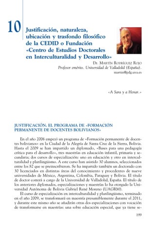 199
10 Justificación, naturaleza,
ubicación y trasfondo filosófico
de la CEDID o Fundación
«Centro de Estudios Doctorales
en Interculturalidad y Desarrollo»
Dr. Martín Rodríguez Rojo
Profesor emérito. Universidad de Valladolid (España).
martin@pdg.uva.es
«A Sara y a Henar.»
JUSTIFICACIÓN. EL PROGRAMA DE «FORMACIÓN
PERMANENTE DE DOCENTES BOLIVIANOS»
En el año 2006 empezó un programa de «Formación permanente de docen-
tes bolivianos» en la Ciudad de la Alegría de Santa Cruz de la Sierra, Bolivia.
Hasta el 2009 se han impartido un diplomado, «Bases para una pedagogía
crítica para el desarrollo», tres maestrías en educación infantil, primaria y se-
cundaria; dos cursos de especialización: uno en educación y otro en intercul-
turalidad y plurilingüismo. A este curso han asistido 30 alumnos, seleccionados
entre los 82 que se preinscribieron. Se ha impartido también un doctorado con
30 licenciados en distintas áreas del conocimiento y procedentes de nueve
universidades de México, Argentina, Colombia, Paraguay y Bolivia. El título
de doctor correrá a cargo de la Universidad de Valladolid, España. El título de
los anteriores diplomados, especializaciones y maestrías lo ha otorgado la Uni-
versidad Autónoma de Bolivia Gabriel René Moreno (UAGRM).
El curso de especialización en interculturalidad y plurilingüismo, terminado
en el año 2009, se transformará en maestría presumiblemente durante el 2011,
y durante este mismo año se añadirán otras dos especializaciones con vocación
de transformarse en maestrías: una sobre educación especial, que ya tiene se-
 