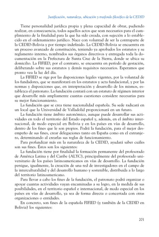 Justificación, naturaleza, ubicación y trasfondo filosófico de la CEDID
201
Tiene personalidad jurídica propia y plena capacidad de obrar, pudiendo
realizar, en consecuencia, todos aquellos actos que sean necesarios para el cum-
plimiento de la finalidad para la que ha sido creada, con sujeción a lo estable-
cido en el ordenamiento jurídico. Nace con voluntad de ser la contraparte de
la CEDID-Bolivia y por tiempo indefinido. La CEDID-Bolivia se encuentra en
un proceso avanzado de constitución, teniendo ya aprobados los estatutos y su
reglamento interno, nombrados sus órganos directivos y entregada toda la do-
cumentación en la Prefectura de Santa Cruz de la Sierra, donde se ubica su
domicilio. La FIFIED, por el contrario, se encuentra en período de gestación,
deliberando sobre sus estatutos y demás requisitos necesarios. Esperamos que
pronto vea la luz del día.
La FIFIED se rige por las disposiciones legales vigentes, por la voluntad de
los fundadores, que se manifestará en los estatutos y acta fundacional, y por las
normas y disposiciones que, en interpretación y desarrollo de los mismos, es-
tablezca el patronato. La fundación contará con un estatuto de régimen interior
que desarrolle más ampliamente cuantas cuestiones considere necesarias para
su mejor funcionamiento.
La fundación que se crea tiene nacionalidad española. Su sede radicará en
un local que la Universidad de Valladolid proporcionará en un futuro.
La fundación tiene ámbito autonómico, aunque puede desarrollar sus acti-
vidades en todo el territorio del Estado español y, además, en el ámbito inter-
nacional, de modo especial en Bolivia y en los países en vías de desarrollo,
dentro de los fines que le son propios. Podrá la fundación, para el mejor des-
empeño de sus fines, crear delegaciones tanto en España como en el extranje-
ro, determinando al crearlas sus reglas de funcionamiento.
Para profundizar más en la naturaleza de la CEDID, ayudará saber cuáles
son sus fines. Éstos son los siguientes:
La fundación tiene por finalidad la formación permanente del profesorado
de América Latina y del Caribe (ALYC), principalmente del profesorado uni-
versitario de los países latinoamericanos en vías de desarrollo. La fundación
persigue, igualmente, la creación de una red de investigadores en el campo de
la interculturalidad y del desarrollo humano y sostenible, distribuida a lo largo
del territorio latinoamericano.
Para llevar a cabo los fines de la fundación, el patronato podrá organizar o
apoyar cuantas actividades vayan encaminadas a su logro, en la medida de sus
posibilidades, en el territorio español e internacional, de modo especial en los
países en vías de desarrollo, ya sea de forma directa o concertada con otras
organizaciones o entidades.
En concreto, son fines de la española FIFIED (y también de la CEDID en
Bolivia) los siguientes:
 