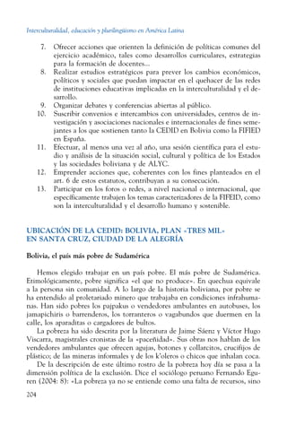 Interculturalidad, educación y plurilingüismo en América Latina
204
  7.	 Ofrecer acciones que orienten la definición de políticas comunes del
ejercicio académico, tales como desarrollos curriculares, estrategias
para la formación de docentes...
  8.	 Realizar estudios estratégicos para prever los cambios económicos,
políticos y sociales que puedan impactar en el quehacer de las redes
de instituciones educativas implicadas en la interculturalidad y el de-
sarrollo.
  9.	 Organizar debates y conferencias abiertas al público.
10.	 Suscribir convenios e intercambios con universidades, centros de in-
vestigación y asociaciones nacionales e internacionales de fines seme-
jantes a los que sostienen tanto la CEDID en Bolivia como la FIFIED
en España.
11.	 Efectuar, al menos una vez al año, una sesión científica para el estu-
dio y análisis de la situación social, cultural y política de los Estados
y las sociedades boliviana y de ALYC.
12.	 Emprender acciones que, coherentes con los fines planteados en el
art. 6 de estos estatutos, contribuyan a su consecución.
13.	 Participar en los foros o redes, a nivel nacional o internacional, que
específicamente trabajen los temas caracterizadores de la FIFEID, como
son la interculturalidad y el desarrollo humano y sostenible.
UBICACIÓN DE LA CEDID: Bolivia, Plan «Tres Mil»
en Santa Cruz, Ciudad de La Alegría
Bolivia, el país más pobre de Sudamérica
Hemos elegido trabajar en un país pobre. El más pobre de Sudamérica.
Etimológicamente, pobre significa «el que no produce». En quechua equivale
a la persona sin comunidad. A lo largo de la historia boliviana, por pobre se
ha entendido al proletariado minero que trabajaba en condiciones infrahuma-
nas. Han sido pobres los pajpakus o vendedores ambulantes en autobuses, los
jamapichiris o barrenderos, los torranteros o vagabundos que duermen en la
calle, los aparaditas o cargadores de bultos.
La pobreza ha sido descrita por la literatura de Jaime Sáenz y Víctor Hugo
Viscarra, magistrales cronistas de la «paceñidad». Sus obras nos hablan de los
vendedores ambulantes que ofrecen agujas, botones y collarcitos, crucifijos de
plástico; de las mineras informales y de los k’oleros o chicos que inhalan coca.
De la descripción de este último rostro de la pobreza hoy día se pasa a la
dimensión política de la exclusión. Dice el sociólogo peruano Fernando Egu-
ren (2004: 8): «La pobreza ya no se entiende como una falta de recursos, sino
 