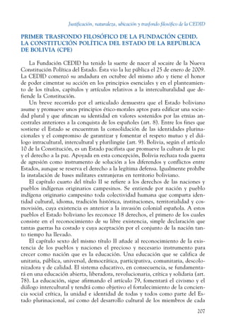 Justificación, naturaleza, ubicación y trasfondo filosófico de la CEDID
207
PRIMER TRASFONDO FILOSÓFICO DE LA FUNDACIÓN CEDID.
LA CONSTITUCIÓN POLÍTICA DEL ESTADO DE LA REPÚBLICA
DE BOLIVIA (CPE)
La Fundación CEDID ha tenido la suerte de nacer al socaire de la Nueva
Constitución Política del Estado. Ésta vio la luz pública el 25 de enero de 2009.
La CEDID comenzó su andadura en octubre del mismo año y tiene el honor
de poder cimentar su acción en los principios esenciales y en el planteamien-
to de los títulos, capítulos y artículos relativos a la interculturalidad que de-
fiende la ­Constitución.
Un breve recorrido por el articulado demuestra que el Estado boliviano
asume y promueve unos principios ético-morales aptos para edificar una socie-
dad plural y que afincan su identidad en valores sostenidos por las etnias an-
cestrales anteriores a la conquista de los españoles (art. 8). Entre los fines que
sostiene el Estado se encuentran la consolidación de las identidades plurina-
cionales y el compromiso de garantizar y fomentar el respeto mutuo y el diá-
logo intracultural, intercultural y plurilingüe (art. 9). Bolivia, según el artículo
10 de la Constitución, es un Estado pacifista que promueve la cultura de la paz
y el derecho a la paz. Apoyada en esta concepción, Bolivia rechaza toda guerra
de agresión como instrumento de solución a los diferendos y conflictos entre
Estados, aunque se reserva el derecho a la legítima defensa. Igualmente prohíbe
la instalación de bases militares extranjeras en territorio boliviano.
El capítulo cuarto del título II se refiere a los derechos de las naciones y
pueblos indígenas originarios campesinos. Se entiende por nación y pueblo
indígena originario campesino toda colectividad humana que comparta iden-
tidad cultural, idioma, tradición histórica, instituciones, territorialidad y cos-
movisión, cuya existencia es anterior a la invasión colonial española. A estos
pueblos el Estado boliviano les reconoce 18 derechos, el primero de los cuales
consiste en el reconocimiento de su libre existencia, simple declaración que
tantas guerras ha costado y cuya aceptación por el conjunto de la nación tan-
to tiempo ha llevado.
El capítulo sexto del mismo título II añade al reconocimiento de la exis-
tencia de los pueblos y naciones el precioso y necesario instrumento para
crecer como nación que es la educación. Una educación que se califica de
unitaria, pública, universal, democrática, participativa, comunitaria, descolo-
nizadora y de calidad. El sistema educativo, en consecuencia, se fundamenta-
rá en una educación abierta, liberadora, revolucionaria, crítica y solidaria (art.
78). La educación, sigue afirmando el artículo 79, fomentará el civismo y el
diálogo intercultural y tendrá como objetivo el fortalecimiento de la concien-
cia social crítica, la unidad e identidad de todas y todos como parte del Es-
tado plurinacional, así como del desarrollo cultural de los miembros de cada
 