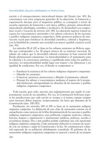 Interculturalidad, educación y plurilingüismo en América Latina
208
nación y el enriquecimiento intercultural dentro del Estado (art. 80). En
consonancia con estas exigencias generales de la educación, la formación y
capacitación docente para el magisterio público se conseguirá a través de
escuelas superiores de formación y será única, pública, gratuita, intracultural,
intercultural, plurilingüe, científica y productiva. Se desarrollará con compro-
miso social y vocación de servicio (art. 96). La educación superior tomará en
cuenta los conocimientos universales y los saberes colectivos de las naciones
y pueblos indígenas originarios campesinos. Debe promover políticas de inte-
racción social para fortalecer la diversidad científica, cultural y lingüística,
con la finalidad de construir una sociedad con mayor equidad y justicia social
(art. 91).
Los artículos 98 al 102 se fijan en las culturas existentes en Bolivia, aque-
llas que corresponden a los 36 grupos étnicos de su territorio nacional. Se
admite sin rodeos que la diversidad cultural constituye la base esencial del
Estado plurinacional comunitario. La interculturalidad es el instrumento para
la cohesión y la convivencia armónica y equilibrada entre todos los pueblos y
naciones. La interculturalidad tendrá lugar con respeto a las diferencias y en
igualdad de condiciones. Por eso, el Estado se compromete a:
— Fortalecer la existencia de las culturas indígenas originarios campesinas.
—  Difundir las existentes.
— Conservar, preservar, promocionar y difundir el patrimonio cultural.
— Proteger los saberes y conocimientos mediante el registro de la propie-
dad intelectual, salvaguardando los derechos de las naciones y pueblos
indígenas originarios campesinos.
Toda nación, para serlo, necesita una reglamentación que regule el com-
portamiento social de sus miembros. Por eso, la Constitución boliviana respe-
ta las jurisdicciones que cada nación se otorgue a sí misma, aunque siempre
estas naciones deben respetar, recíprocamente, las leyes que dimanen de la
Constitución (arts. 190-192).
Finalmente, los artículos 289 al 296 se fijan en la autonomía indígena
originaria campesina. La definición de esta clase de autonomía consiste en el
autogobierno como ejercicio de la libre determinación de las naciones y pueblos
indígenas originarios campesinos, cuya población comparte territorio, cultura,
historia, lenguas y organización o instituciones jurídicas, políticas, sociales y
económicas propias. Dos o más pueblos podrán conformar una sola autonomía
indígena originaria campesina. Cada autonomía elaborará su estatuto de acuer-
do con sus normas y según la Constitución y la ley. Se constituirá por volun-
tad expresada de su población debidamente consultada. El gobierno de las
autonomías indígenas originarias campesinas se ejercerá a través de sus propias
 
