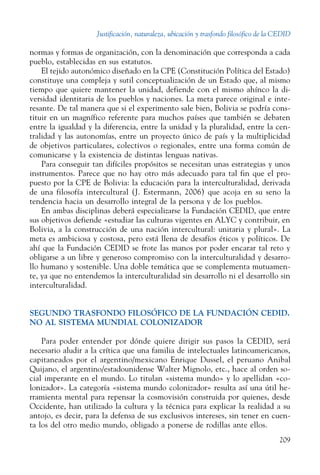 Justificación, naturaleza, ubicación y trasfondo filosófico de la CEDID
209
normas y formas de organización, con la denominación que corresponda a cada
pueblo, establecidas en sus estatutos.
El tejido autonómico diseñado en la CPE (Constitución Política del Estado)
constituye una compleja y sutil conceptualización de un Estado que, al mismo
tiempo que quiere mantener la unidad, defiende con el mismo ahínco la di-
versidad identitaria de los pueblos y naciones. La meta parece original e inte-
resante. De tal manera que si el experimento sale bien, Bolivia se podría cons-
tituir en un magnífico referente para muchos países que también se debaten
entre la igualdad y la diferencia, entre la unidad y la pluralidad, entre la cen-
tralidad y las autonomías, entre un proyecto único de país y la multiplicidad
de objetivos particulares, colectivos o regionales, entre una forma común de
comunicarse y la existencia de distintas lenguas nativas.
Para conseguir tan difíciles propósitos se necesitan unas estrategias y unos
instrumentos. Parece que no hay otro más adecuado para tal fin que el pro-
puesto por la CPE de Bolivia: la educación para la interculturalidad, derivada
de una filosofía intercultural (J. Estermann, 2006) que acoja en su seno la
tendencia hacia un desarrollo integral de la persona y de los pueblos.
En ambas disciplinas deberá especializarse la Fundación CEDID, que entre
sus objetivos defiende «estudiar las culturas vigentes en ALYC y contribuir, en
Bolivia, a la construcción de una nación intercultural: unitaria y plural». La
meta es ambiciosa y costosa, pero está llena de desafíos éticos y políticos. De
ahí que la Fundación CEDID se frote las manos por poder encarar tal reto y
obligarse a un libre y generoso compromiso con la interculturalidad y desarro-
llo humano y sostenible. Una doble temática que se complementa mutuamen-
te, ya que no entendemos la interculturalidad sin desarrollo ni el desarrollo sin
interculturalidad.
SEGUNDO TRASFONDO FILOSÓFICO DE LA FUNDACIÓN CEDID.
NO AL SISTEMA MUNDIAL COLONIZADOR
Para poder entender por dónde quiere dirigir sus pasos la CEDID, será
necesario aludir a la crítica que una familia de intelectuales latinoamericanos,
capitaneados por el argentino/mexicano Enrique Dussel, el peruano Anibal
Quijano, el argentino/estadounidense Walter Mignolo, etc., hace al orden so-
cial imperante en el mundo. Lo titulan «sistema mundo» y lo apellidan «co-
lonizador». La categoría «sistema mundo colonizador» resulta así una útil he-
rramienta mental para repensar la cosmovisión construida por quienes, desde
Occidente, han utilizado la cultura y la técnica para explicar la realidad a su
antojo, es decir, para la defensa de sus exclusivos intereses, sin tener en cuen-
ta los del otro medio mundo, obligado a ponerse de rodillas ante ellos.
 