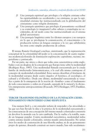 Justificación, naturaleza, ubicación y trasfondo filosófico de la CEDID
211
f)	 Una jerarquía espiritual que privilegia a la religión cristiana sobre
las espiritualidades no occidentales y no ­cristianas, ya que la espi-
ritualidad cristiana fue institucionalizada con la globalización del
cristianismo como religión dominante.
g)	 Una jerarquía epistémica que privilegia al pensamiento occidental
y su cosmología (o imaginario) sobre saberes y cosmologías no oc-
cidentales, de tal modo como fue institucionalizado en el sistema
global universitario.
h)	 Una jerarquía lingüística entre los idiomas europeos y no europeos
en la que se privilegian la comunicación, el conocimiento y la
producción teórica en lenguas europeas a la vez que subalterniza
las otras como simples productoras de cultura.
El mismo Ramón Grosfoguel concluye, sintetizando, que la representación
conceptual de la colonialidad del poder es la concatenación de cuatro regíme-
nes modernos/coloniales de dominación-explotación: capitalismo, racismo, im-
perialismo y patriarcado.
Por mi parte, me atrevo a decir que todas estas características están englo-
badas y son un desglose de la concepción que Europa tiene sobre la modernidad
(Rodríguez Rojo, 1997). Una modernidad llamada eurocentrada por la citada
familia de intelectuales latinoamericanos, a la cual ella misma contrapone el
concepto de modernidad-colonialidad. Estos autores describen el fenómeno de
la modernidad europea desde cuatro ángulos: el histórico, el sociológico, el
cultural y el filosófico. Desde este último, modernidad eurocentrada se visua-
liza a partir de la emergencia de la noción de «hombre» como el fundamento
de todo conocimiento y orden en el mundo, separado de lo natural y lo divino.
Un omnipresente antropocentrismo (Foucault, 1973; Heidegger, 1977; Panikkar,
1993).
TERCER TRASFONDO FILOSÓFICO DE LA FUNDACIÓN CEDID.
PENSAMIENTO FRONTERIZO COMO RESPUESTA
Una manera fácil y, a mi entender nefasta de responder a las atrocidades a
las que nos han llevado la idea y la práctica de la modernidad eurocentrada o
las consecuencias de una concepción del sistema mundo colonizador consistiría
en devolver la moneda con la cara cambiada. Dar la vuelta a la tortilla, usan-
do un lenguaje popular. Contra modernidad eurocéntrica, modernidad india;
contra sistema mundo colonizador, sistema mundo anticolonizador. No serían
éstos los modos de contestación de una filosofía andina, ni de un pensamiento
propio de quienes, deseando construir un nuevo mundo, han sido secularmen-
 