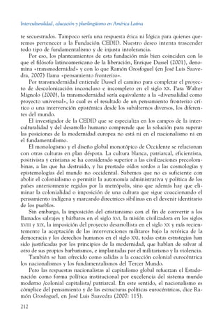 Interculturalidad, educación y plurilingüismo en América Latina
212
te secuestrados. Tampoco sería una respuesta ética ni lógica para quienes que-
remos pertenecer a la Fundación CEDID. Nuestro deseo intenta trascender
todo tipo de fundamentalismo y de injusta intolerancia.
Por eso, los planteamientos de esta fundación más bien coinciden con lo
que el filósofo latinoamericano de la liberación, Enrique Dussel (2001), deno-
mina «transmodernidad» y con lo que Ramón Grosfoguel (en José Luis Saave-
dra, 2007) llama «pensamiento fronterizo».
Por transmodernidad entiende Dussel el camino para completar el proyec-
to de descolonización inconcluso e incompleto en el siglo  xx. Para Walter
Mignolo (2000), la transmodernidad sería equivalente a la «diversalidad como
proyecto universal», lo cual es el resultado de un pensamiento fronterizo crí-
tico o una intervención epistémica desde los subalternos diversos, los diferen-
tes del mundo.
El investigador de la CEDID que se especializa en los campos de la inter-
culturalidad y del desarrollo humano comprende que la solución para superar
las posiciones de la modernidad europea no está ni en el nacionalismo ni en
el fundamentalismo.
El monologismo y el diseño global monotópico de Occidente se relacionan
con otras culturas en plan déspota. La cultura blanca, patriarcal, eficientista,
positivista y cristiana se ha considerado superior a las civilizaciones precolom-
binas, a las que ha destruido, y ha prestado oídos sordos a las cosmologías y
epistemologías del mundo no occidental. Sabemos que no es suficiente con
abolir el colonialismo o permitir la autonomía administrativa y política de los
países anteriormente regidos por la metrópolis, sino que además hay que eli-
minar la colonialidad o imposición de una cultura que sigue coaccionando el
pensamiento indígena y marcando directrices sibilinas en el devenir identitario
de los pueblos.
Sin embargo, la imposición del cristianismo con el fin de convertir a los
llamados salvajes y bárbaros en el siglo xvi, la misión civilizadora en los siglos
xviii y xix, la imposición del proyecto desarrollista en el siglo xx y más recien-
temente la aceptación de las intervenciones militares bajo la retórica de la
democracia y los derechos humanos en el siglo xxi, todas estas estrategias han
sido justificadas por los principios de la modernidad, que hablan de salvar al
otro de sus propios barbarismos, e implantadas por el militarismo y la violencia.
También se han ofrecido como salidas a la coacción colonial eurocéntrica
los nacionalismos y los fundamentalismos del Tercer Mundo.
Pero las respuestas nacionalistas al capitalismo global refuerzan el Estado-
nación como forma política institucional por excelencia del sistema mundo
moderno /colonial capitalista/ patriarcal. En este sentido, el nacionalismo es
cómplice del pensamiento y de las estructuras políticas eurocéntricas, dice Ra-
món Grosfoguel, en José Luis Saavedra (2007: 115).
 
