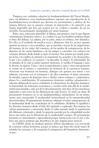 Justificación, naturaleza, ubicación y trasfondo filosófico de la CEDID
213
Tampoco son verdadera solución los fundamentalismos del Tercer Mundo,
pues, en definitiva, estos fundamentalismos suponen una reproducción de la
pseudodemocracia occidental que deviene en autoritarismo y adolece de los
mismos defectos que se quieren corregir: la imposición y la sumisión a un
dogma inapelable que hay que aceptar por un «ordeno y mando» de un ser
invisible, frecuentemente manipulado por mano humana.
Entre otras soluciones plausibles al dilema eurocéntrico, está lo que llaman
«pensamiento fronterizo crítico». La verdad a la que los hombres podemos llegar
es fruto del diálogo. La cultura, por su parte, nunca es estática, sino dinámica.
Por ello, es el resultado de muchos roces y afluencias. Son los vecinos quienes
aportan sus juicios y sus costumbres, que se mezclan a través de las migraciones,
del turismo, de los viajes, del comercio, de los medios de comunicación, de los
deportes, de las visitas familiares y de los amigos o conocidos. Las culturas son
ventanas abiertas desde donde se mira al exterior. Son puertas por donde pene-
tra la luz o la sombra, la amistad y la enemistad, los acuerdos y los desacuerdos,
la paz y los conflictos, el consenso y la discordia, la salud y la enfermedad. En
el zarandeo de la vida se pulen nuestras opiniones, se moldea el lenguaje y nace
lo diverso, la riqueza. Unos y otros acontecimientos, unas y otras circunstancias
se cruzan en el camino y constituyen las fronteras de la existencia humana.
Atravesar esas fronteras sin herirnos, dialogar con quienes nos miran o nos
admiran, conversar con el extranjero a mi idea constituye el mejor encuentro
de miradas, capaces de despertar retos e ideales, tareas comunes y compromisos,
planes bi o multilaterales. El pensamiento fronterizo redefine subsumiendo y
subsume definiendo la nueva ciudadanía. La democracia, los derechos humanos,
la humanidad, las relaciones económicas y sociales están más allá de la moder-
nidad eurocentrada y más acá de la descolonización, más lejos de las estrecheces
imperiales y más cerca de las diferencias de cada locutor. In medio est virtus. El
pensamiento fronterizo no es un fundamentalismo antimoderno. Es un instru-
mento para transcender la modernidad monocultural en la transmodernidad
descolonizadora. El pensamiento fronterizo subsume el relato emancipatorio de
la modernidad desde las cosmologías de lo subalterno. Redefine la igualdad y
los derechos humanos desde el lado del oprimido y explotado. Reconstruye los
valores permanentes y universales desde el orden natural, desde la explotación
del diferente colonizado y desde la opresión ejercida por la colonialidad secular
hacia una lucha por la liberación de la modernidad europea. El pensamiento
fronterizo es intercultural y supracultural porque interacciona con el otro y ela-
bora una nueva partitura que desemboca en una original pieza musical.
La CEDID, desde mi modesta opinión, deberá identificarse con este modo
de construir cultura fronteriza, porque no parece que haya otro modo mejor de
refundar las naciones y de conquistar la integración del hemisferio latinoame-
ricano.
 