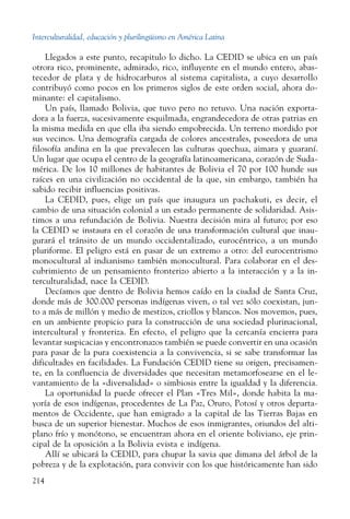 Interculturalidad, educación y plurilingüismo en América Latina
214
Llegados a este punto, recapitulo lo dicho. La CEDID se ubica en un país
otrora rico, prominente, admirado, rico, influyente en el mundo entero, abas-
tecedor de plata y de hidrocarburos al sistema capitalista, a cuyo desarrollo
contribuyó como pocos en los primeros siglos de este orden social, ahora do-
minante: el capitalismo.
Un país, llamado Bolivia, que tuvo pero no retuvo. Una nación exporta-
dora a la fuerza, sucesivamente esquilmada, engrandecedora de otras patrias en
la misma medida en que ella iba siendo empobrecida. Un terreno mordido por
sus vecinos. Una demografía cargada de colores ancestrales, poseedora de una
filosofía andina en la que prevalecen las culturas quechua, aimara y guaraní.
Un lugar que ocupa el centro de la geografía latinoamericana, corazón de Suda-
mérica. De los 10 millones de habitantes de Bolivia el 70 por 100 hunde sus
raíces en una civilización no occidental de la que, sin embargo, también ha
sabido recibir influencias positivas.
La CEDID, pues, elige un país que inaugura un pachakuti, es decir, el
cambio de una situación colonial a un estado permanente de solidaridad. Asis-
timos a una refundación de Bolivia. Nuestra decisión mira al futuro; por eso
la CEDID se instaura en el corazón de una transformación cultural que inau-
gurará el tránsito de un mundo occidentalizado, eurocéntrico, a un mundo
pluriforme. El peligro está en pasar de un extremo a otro: del eurocentrismo
monocultural al indianismo también monocultural. Para colaborar en el des-
cubrimiento de un pensamiento fronterizo abierto a la interacción y a la in-
terculturalidad, nace la CEDID.
Decíamos que dentro de Bolivia hemos caído en la ciudad de Santa Cruz,
donde más de 300.000 personas indígenas viven, o tal vez sólo coexistan, jun-
to a más de millón y medio de mestizos, criollos y blancos. Nos movemos, pues,
en un ambiente propicio para la construcción de una sociedad plurinacional,
intercultural y fronteriza. En efecto, el peligro que la cercanía encierra para
levantar suspicacias y encontronazos también se puede convertir en una ocasión
para pasar de la pura coexistencia a la convivencia, si se sabe transformar las
dificultades en facilidades. La Fundación CEDID tiene su origen, precisamen-
te, en la confluencia de diversidades que necesitan metamorfosearse en el le-
vantamiento de la «diversalidad» o simbiosis entre la igualdad y la diferencia.
La oportunidad la puede ofrecer el Plan «Tres Mil», donde habita la ma-
yoría de esos indígenas, procedentes de La Paz, Oruro, Potosí y otros departa-
mentos de Occidente, que han emigrado a la capital de las Tierras Bajas en
busca de un superior bienestar. Muchos de esos inmigrantes, oriundos del alti-
plano frío y monótono, se encuentran ahora en el oriente boliviano, eje prin-
cipal de la oposición a la Bolivia evista e indígena.
Allí se ubicará la CEDID, para chupar la savia que dimana del árbol de la
pobreza y de la explotación, para convivir con los que históricamente han sido
 