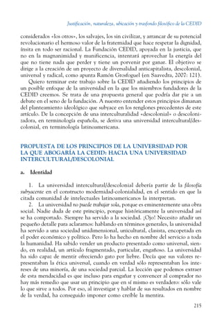 Justificación, naturaleza, ubicación y trasfondo filosófico de la CEDID
215
considerados «los otros», los salvajes, los sin civilizar, y arrancar de su potencial
revolucionario el hermoso valor de la fraternidad que hace respetar la dignidad,
ínsita en todo ser racional. La Fundación CEDID, apoyada en la justicia, que
no en la magnanimidad y munificencia, intentará aprovechar la energía del
que no tiene nada que perder y tiene un porvenir por ganar. El objetivo se
dirige a la creación de un proyecto de diversalidad anticapitalista, descolonial,
universal y radical, como apunta Ramón Grosfoguel (en Saavedra, 2007: 121).
Quiero terminar este trabajo sobre la CEDID añadiendo los principios de
un posible enfoque de la universidad en la que los miembros fundadores de la
CEDID creemos. Se trata de una propuesta general que podría dar pie a un
debate en el seno de la fundación. A nuestro entender estos principios dimanan
del planteamiento ideológico que subyace en los renglones precedentes de este
artículo. De la concepción de una interculturalidad «descolonial» o descoloni-
zadora, en terminología española, se deriva una universidad intercultural/des-
colonial, en terminología latinoamericana.
PROPUESTA DE LOS PRINCIPIOS DE LA UNIVERSIDAD POR
LA QUE ABOGARÍA LA CEDID: HACIA UNA UNIVERSIDAD
INTERCULTURAL/DEsCOLONIAL
a.  Identidad
1.  La universidad intercultural/descolonial debería partir de la filosofía
subyacente en el constructo modernidad-colonialidad, en el sentido en que la
citada comunidad de intelectuales latinoamericanos la interpretan.
2.  La universidad no puede trabajar sola, porque es eminentemente una obra
social. Nadie duda de este principio, porque históricamente la universidad así
se ha comportado. Siempre ha servido a la sociedad. ¡Ojo! Necesito añadir un
pequeño detalle para aclararnos: hablando en términos generales, la universidad
ha servido a una sociedad unidimensional, unicultural, clasista, encopetada en
el poder económico y político. Pero lo ha hecho en nombre del servicio a toda
la humanidad. Ha sabido vender un producto presentado como universal, sien-
do, en realidad, un artículo fragmentado, particular, engañoso. La universidad
ha sido capaz de mentir ofreciendo gato por liebre. Decía que sus valores re-
presentaban la ética universal, cuando en verdad sólo representaban los inte-
reses de una minoría, de una sociedad parcial. La lección que podemos extraer
de esta mendacidad es que incluso para engañar y convencer al comprador no
hay más remedio que usar un principio que en sí mismo es verdadero: sólo vale
lo que sirve a todos. Por eso, al investigar y hablar de sus resultados en nombre
de la verdad, ha conseguido imponer como creíble la mentira.
 