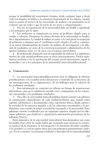 Justificación, naturaleza, ubicación y trasfondo filosófico de la CEDID
219
porque la invisibilidad del conocimiento ilumina, desde cualquier lugar y desde
todos los ángulos, la belleza y la existencia humanitaria de los objetos, cuando
éstos se ponen al servicio de los necesitados de analizar y de profundizar en el
contexto que les rodea y que da razón de sus actos y comportamiento.
2.  Por eso, la organización de la universidad debe ser flexible y supeditada
a los principios que la rigen.
3.  Los profesores se organizarán en torno al problema elegido para su
estudio y solución. Desaparece la clásica división de la universidad en faculta-
des y departamentos. La unidad de trabajo en torno a la cual girará la ocupación
de profesores y alumnos será el «problema social» elegido, el cual se constitui-
rá en motor interdisciplinar de estudio, de análisis, de investigación y de difu-
sión de resultados, así como de la convivencia personal y administrativa de los
agentes humanos entre sí y de éstos con el espacio universitario.
4.  El profesorado-alumnado será el responsable de elaborar los reglamentos
internos de cada unidad-problema para su eficaz funcionamiento. Dichos regla-
mentos recibirán o no la aprobación del consejo social universitario, según se
acomoden o no a los principios de la universidad intercultural/descolonial.
g.  Comunicación
1.  La universidad intercultural/descolonial tiene la obligación de informar
periódicamente a la sociedad acerca del proceso y resultado de su docencia, de
sus investigaciones, de su organización y de sus hallazgos para la solución de
los problemas estudiados.
2.  Esta información no consistirá en rellenar un fárrago de tramitaciones
burocráticas, sino en la exhibición sencilla, real y transparente de las solucio-
nes encontradas a los problemas estudiados.
3.  Para ello, la universidad intercultural/descolonial contará con gabinetes
de comunicación, dependientes de cada unidad-problema, que, usando tanto
soportes informáticos y documentales como expositores físicos, darán cuenta a
la sociedad de los procesos seguidos y de las soluciones encontradas a la pro-
blemática cuyo estudio la propia sociedad ha encargado a la universidad. Estos
gabinetes estarán coordinados por un organismo superior, elegido por los dife-
rentes gabinetes, que clasificará y organizará la información proveniente de los
gabinetes básicos.
Estos principios de la universidad intercultural descolonizadora son como
las piedras base sobre las cuales habrá que ir pisando para atravesar la corrien-
te acuática de la enseñanza, la investigación y la extensión del saber científico
a la sociedad. Lo cual no quiere decir que sean principios perennemente estáti­
cos. Por lo contrario, los principios bañados y derivados de la interculturalidad
 