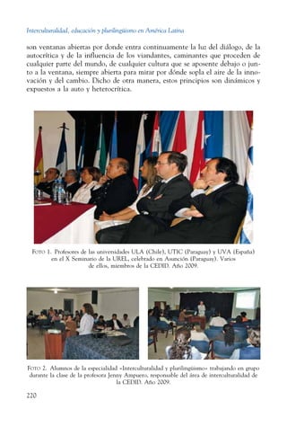 Interculturalidad, educación y plurilingüismo en América Latina
220
son ventanas abiertas por donde entra continuamente la luz del diálogo, de la
autocrítica y de la influencia de los viandantes, caminantes que proceden de
cualquier parte del mundo, de cualquier cultura que se aposente debajo o jun-
to a la ventana, siempre abierta para mirar por dónde sopla el aire de la inno-
vación y del cambio. Dicho de otra manera, estos principios son dinámicos y
expuestos a la auto y heterocrítica.
Foto 1.  Profesores de las universidades ULA (Chile), UTIC (Paraguay) y UVA (España)
en el X Seminario de la UREL, celebrado en Asunción (Paraguay). Varios
de ellos, miembros de la CEDID. Año 2009.
Foto 2.  Alumnos de la especialidad «Interculturalidad y plurilingüismo» trabajando en grupo
durante la clase de la profesora Jenny Ampuero, responsable del área de interculturalidad de
la CEDID. Año 2009.
 