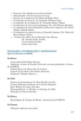 A modo de epílogo
227
—	 Secretaria: Dra. Martha Lucía Orozco Gómez.
—	 Administrador: David Carvajal de la Vega.
—	 Director de la fundación: Dr. Martín Rodríguez Rojo.
—	 Coordinador de docencia: Dr. Fernando Albuerne López
—	 Coordinador de investigación: Dr. Fernando Manero Miguel
—	 Coordinadora de innovación pedagógica: Dra. Julia Boronat Mundina.
—	 Coordinadora de interculturalidad y poblaciones originarias: Dra. María
Ángeles Delgado Burgos.
—	 Coordinadora de educación para el desarrollo humano: Dra. María del
Henar Herrero Suárez.
—	 Vocales: Dra. María de las Mercedes Cano Herrera.
Dr. Antonio Fraile Aranda.
Vicente María Portilla.
Fausto Sáenz Díez.
ENTIDADES, UNIVERSIDADES Y PROFESORADO
QUE AVALAN LA FIFIED
En Bolivia
Universidad Gabriel René Moreno.
Fundación «Centro de Estudios Doctorales en Interculturalidad y Desarro-
llo (CEDID)».
Pueblos Étnicos de Santa Cruz de la Sierra.
Central Ayorea Nativa del Oriente Boliviano.
Fundación «Hombres Nuevos».
En Chile
Instituto Latinoamericano de Altos Estudios Sociales.
Consejo Pikunche Autónomo de la Nación Mapuche.
Rewe Weicha de Puerto Saavedra.
Municipalidad de «La Florida» en Santiago de Chile.
Municipio de Puerto Saavedra.
En México
Red Indígena de Turismo de México. Asociación Civil (RITA).
En Panamá
Población originaria naso-tjërdi.
 