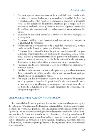 A modo de epílogo
229
  3.	 Procurar especial atención a temas de actualidad como la educación
en valores, el desarrollo humano y sostenible, la igualdad de derechos
y oportunidades entre hombres y mujeres, la atención e inserción
social de los colectivos de personas afectadas por discapacidad, de-
pendencia, exclusión social y personas mayores, el proyecto universal
de la diferencia con igualdad y el saber convivir entre culturas dis-
tintas.
  4.	 Estimular la actividad científica a través del modelo ecológico de
investigación.
  5.	 Promover el diálogo como herramienta de conocimiento y respeto de
la pluralidad de pareceres.
  6.	 Profundizar en el conocimiento de la realidad sociocultural, espacial
y educativa de América Latina y el Caribe y África.
  7.	 Promover la investigación interdisciplinar para la formación de pro-
fesionales comprometidos con el desarrollo educativo, social, econó-
mico, cultural y medioambiental de los países con poblaciones origi-
narias y minorías étnicas, a través de la realización de másteres y
doctorados en interculturalidad y educación para el desarrollo.
  8.	 Favorecer un diálogo permanente con las poblaciones originarias y
minorías étnicas.
  9.	 Colaborar críticamente con entidades públicas y privadas e institutos
de investigación científica para la elaboración y desarrollo de políticas
educativas en sus respectivos países.
10.	 Participar con los movimientos sociales en los procesos de liberación
social y apoyar e impulsar la participación del voluntariado en la
acción social, en aquellos proyectos propios o ajenos, de acuerdo con
los fines de la fundación y ofreciendo programas de formación e in-
vestigación específicos.
LINEAS DE INVESTIGACIÓN Y FORMACIÓN
Las actividades de investigación y formación están avaladas por un equipo
de trabajo de 40 profesores de diferentes universidades e instituciones interna-
cionales, de reconocido prestigio, con una amplia experiencia docente e inves-
tigadora y que se encuentran trabajando en diferentes campos del conocimien-
to científico de destacado interés social, educativo, cultural y económico. El
objetivo principal se centra en desarrollar e impartir ciclos de conferencias,
cursos, proyectos de formación e investigación, posgrados, maestrías, másteres
y doctorados, atendiendo principalmente a las siguientes líneas de formación
e investigación:
 