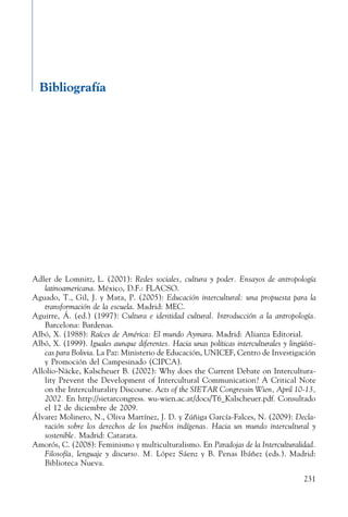 231
Bibliografía
Adler de Lomnitz, L. (2001): Redes sociales, cultura y poder. Ensayos de antropología
latinoamericana. México, D.F.: FLACSO.
Aguado, T., Gil, J. y Mata, P. (2005): Educación intercultural: una propuesta para la
transformación de la escuela. Madrid: MEC.
Aguirre, Á. (ed.) (1997): Cultura e identidad cultural. Introducción a la antropología.
Barcelona: Bardenas.
Albó, X. (1988): Raíces de América: El mundo Aymara. Madrid: Alianza Editorial.
Albó, X. (1999). Iguales aunque diferentes. Hacia unas políticas interculturales y lingüísti-
cas para Bolivia. La Paz: Ministerio de Educación, UNICEF, Centro de Investigación
y Promoción del Campesinado (CIPCA).
Allolio-Näcke, Kalscheuer B. (2002): Why does the Current Debate on Intercultura-
lity Prevent the Development of Intercultural Communication? A Critical Note
on the Interculturality Discourse. Acts of the SIETAR Congressin Wien, April 10-13,
2002. En http://sietarcongress. wu-wien.ac.at/docs/T6_Kalscheuer.pdf. Consultado
el 12 de diciembre de 2009.
Álvarez Molinero, N., Oliva Martínez, J. D. y Zúñiga García-Falces, N. (2009): Decla-
ración sobre los derechos de los pueblos indígenas. Hacia un mundo intercultural y
sostenible. Madrid: Catarata.
Amorós, C. (2008): Feminismo y multiculturalismo. En Paradojas de la Interculturalidad.
Filosofía, lenguaje y discurso. M. López Sáenz y B. Penas Ibáñez (eds.). Madrid:
Biblioteca Nueva.
 