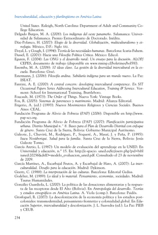 Interculturalidad, educación y plurilingüismo en América Latina
234
United States. Raleigh, North Carolina: Department of Adult and Community Co-
llege Education.
Delgado Burgos, M. A. (2008): Los indígenas del oeste panameño. Salamanca: Univer-
sidad de Salamanca. Premio Extraordinario de Doctorado. Inédita.
Díaz-Polanco, H. (2007): Elogio de la diversidad. Globalización, multiculturalismo y et-
nofagia. México, D.F.: Siglo xxi.
Doyal, L. y Gough, I. (1994): Teoría de las necesidades humanas. Barcelona: Icaria-Fuhem.
Dussel, E. (2001): Hacia una Filosofía Política Crítica. México: Edicol.
Eguren, F. (2004): Las ONG y el desarrollo rural: Un ensayo para la discusión. ALOP/
CEPES, documento de trabajo (disponible en www.rimisp.cl/boletines/bol59/).
Essomba, M. A. (2008): 10 ideas clave. La gestión de la diversidad intercultural en la es-
cuela. Barcelona: Graó.
Estermann, J. (2006): Filosofía andina. Sabiduría indígena para un mundo nuevo. La Paz:
ISEAT.
Fantini, A. E. (2000): A central concern: developing intercultural competence. En SIT
Occasional Papers Series Addressing Intercultural Education, Training  Service. Ver-
mont: School for International Training, ­Brattleboro.
Foucault, M. (1973): The Order of Things. Nueva York: Vintage Books.
Fox, R. (2005): Sistemas de parentesco y matrimonio. Madrid: Alianza Editorial.
Frigerio, A. (ed.) (1993): Nuevos Movimientos Religiosos y Ciencias So­ciales. Buenos
Aires: CEAL.
Fundación Programa de Alivio de Pobreza (PAP) (2006): Disponible en http://www.
pap-scz.org.
Fundación Programa de Alivio de Pobreza (PAP) (2007): Planificación participativa
urbana. Distrito Municipal n.º 8. Bases para el Plan de Desarrollo Distrital con enfoque
de género. Santa Cruz de la Sierra, Bolivia: Gobierno Municipal Autónomo.
Galeote, J., Chuvirú, M., Rodríguez, P., Soqueré, A., Masaí, J. y Peña, P. (1995):
Itacu Nosüboriqui. Salud para la familia. Santa Cruz de la Sierra, Bolivia: Jesús
Galeote Tormo.
García Aretio, L. (1987): Un modelo de evaluación del aprendizaje en la UNED. En
Universidad y educación, n.º 15. En: http://e-spacio. uned.es/fez/eserv.php?pid=bibl
iuned:20256dsID=modelo_evaluacion_uned.pdf. Consultado el 23 de noviembre
de 2009.
García Martínez, A., Escarbajal Frutos, A. y Escarbajal de Haro, A. (2007): La inter-
culturalidad. Desafío para la educación. Madrid: Dykinson.
Geertz, C. (1988): La interpretación de las culturas. Barcelona: Editorial Gedisa.
Godelier, M. (1989): Lo ideal y lo material. Pensamiento, economías, sociedades. Madrid:
Taurus Humanidades.
González Guardiola, L. (2000): La política de las donaciones alimentarias y la respues-
ta de las receptoras desde El Alto (Bolivia). En Antropología del desarrollo. Teorías
y estudios etnográficos en América Latina. A. Viola (comp.). Barcelona: Paidós.
Grosfoguel, R. (2007): La descolonización de la economía política y los estudios post-
coloniales: transmodernidad, pensamiento fronterizo y colonialidad global. En Edu-
cación Superior, interculturalidad y descolonización. J. L. Saavedra (ed.). La Paz: PIEB
y CEUB.
 