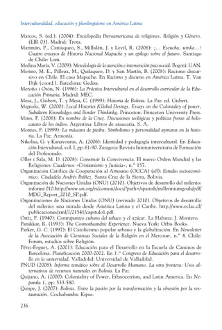 Interculturalidad, educación y plurilingüismo en América Latina
236
Marcos, S. (ed.). (2004): Enciclopedia Iberoamericana de religiones. Religión y Género.
(EIR 03). Madrid: Trota.
Marimán, P., Caniuqueo, S., Millalén, J. y Levil, R. (2006): ¡... Escucha, winka...!
Cuatro ensayos de Historia Nacional Mapuche y un epílogo sobre el futuro. Santiago
de Chile: Lom.
Medina María, V. (2009): Metodología de la atención e intervención psicosocial. Bogotá: UAN.
Merino, M. E., Pilleux, M., Quilaqueo, D. y San Martín, B. (2008): Racismo discur-
sivo en Chile. El caso Mapuche. En Racismo y discurso en América Latina. T. Van
Dijk (coord.). Barcelona: Gedisa.
Meroño i Otón, N. (1996): La Práctica Intercultural en el desarrollo curricular de la Edu-
cación Primaria. Madrid: MEC.
Mesa, J., Gisbert, T. y Mesa, C. (1999): Historia de Bolivia. La Paz: ed. Gisbert.
Mignolo, W. (2000): Local Histories /Global Desings. Essays on the Coloniality of power,
Subaltern Knowledges and Border Thinkinkg. Princeton: Princeton University Press.
Mires, F. (2006): En nombre de la Cruz. Discusiones teológicas y políticas frente al holo-
causto de los indios. Argentina: Libros de araucaria, S. A.
Montes, F. (1999): La máscara de piedra. Simbolismo y personalidad aymaras en la histo-
ria. La Paz: Armonía.
Nikolau, G. y Kanavouras, A. (2006): Identidad y pedagogía intercultural. En Educa-
ción Intercultural, vol. I, pp. 61-90. Zaragoza: Revista Interuniversitaria de Formación
del Profesorado.
Oller i Sala, M. D. (2008): Construir la Convivencia. El nuevo Orden Mundial y las
Religiones. Cuadernos «Cristianismo y Justicia», n.º 157.
Organización Católica de Cooperación al Artesano (OCCA) (s/f): Estudio socioeconó-
mico. Ciudadela Andrés Ibáñez. Santa Cruz de la Sierra, Bolivia.
Organización de Naciones Unidas (ONU) (2010). Objetivos de desarrollo del milenio:
informe 010.http://www.un.org/es/comun/docs/?path=/spanish/millenniumgoals/pdf/
MDG_Report_2010_SP.pdf.
Organizaciones de Naciones Unidas (ONU) (revisado 2010). Objetivos de desarrollo
del milenio: una mirada desde América Latina y el Caribe. http://www.eclac.cl/
publicaciones/xml/1/21541/capitulo1.pdf.
Ortiz, F. (1940): Contrapunteo cubano del tabaco y el azúcar. La Habana: J. Montero.
Panikkar, R. (1993): The Cosmotheandric Experience. Nueva York: Orbis Books.
Parker, G. C. (1997): El Catolicismo popular urbano y la globalización. En Newsletter
de la Asociación de Cientistas Sociales de la Religión en el Mercosur, n.º 4. Chile:
Forum, estudios sobre Religión.
Pérez-Foguet, A. (2001): Educación para el Desarrollo en la Escuela de Caminos de
Barcelona. Planificación 2000-2002. En 1.er
Congreso de Educación para el desarro-
llo en la universidad. Valladolid: Universidad de Valladolid.
PNUD (2008): Informe temático sobre el Desarrollo Humano. La otra frontera: Usos al-
ternativos de recursos naturales en Bolivia. La Paz.
Quijano, A. (2000): Coloniality of Power, Ethnocetrism, and Latin America. En Ne-
pantla 1, pp. 533-580.
Quispe, J. (2007): Bolivia. Entre la pasión por la transformación y la obsesión por la res-
tauración. Cochabamba: Kipus.
 