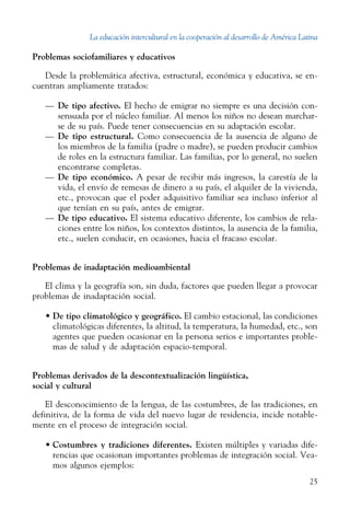 La educación intercultural en la cooperación al desarrollo de América Latina
25
Problemas sociofamiliares y educativos
Desde la problemática afectiva, estructural, económica y educativa, se en-
cuentran ampliamente tratados:
—	 De tipo afectivo. El hecho de emigrar no siempre es una decisión con-
sensuada por el núcleo familiar. Al menos los niños no desean marchar-
se de su país. Puede tener consecuencias en su adaptación escolar.
—	 De tipo estructural. Como consecuencia de la ausencia de alguno de
los miembros de la familia (padre o madre), se pueden producir cambios
de roles en la estructura familiar. Las familias, por lo general, no suelen
encontrarse completas.
—	 De tipo económico. A pesar de recibir más ingresos, la carestía de la
vida, el envío de remesas de dinero a su país, el alquiler de la vivienda,
etc., provocan que el poder adquisitivo familiar sea incluso inferior al
que tenían en su país, antes de emigrar.
—	 De tipo educativo. El sistema educativo diferente, los cambios de rela-
ciones entre los niños, los contextos distintos, la ausencia de la familia,
etc., suelen conducir, en ocasiones, hacia el fracaso escolar.
Problemas de inadaptación medioambiental
El clima y la geografía son, sin duda, factores que pueden llegar a provocar
problemas de inadaptación social.
•	De tipo climatológico y geográfico. El cambio estacional, las condiciones
climatológicas diferentes, la altitud, la temperatura, la humedad, etc., son
agentes que pueden ocasionar en la persona serios e importantes proble-
mas de salud y de adaptación espacio-temporal.
Problemas derivados de la descontextualización lingüística,
social y cultural
El desconocimiento de la lengua, de las costumbres, de las tradiciones, en
definitiva, de la forma de vida del nuevo lugar de residencia, incide notable-
mente en el proceso de integración social.
•	Costumbres y tradiciones diferentes. Existen múltiples y variadas dife-
rencias que ocasionan importantes problemas de integración social. Vea-
mos algunos ejemplos:
 