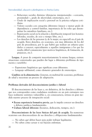 Interculturalidad, educación y plurilingüismo en América Latina
26
—	 Relaciones sociales distintas (distancias interpersonales —cercanía,
proximidad—, grado de afectividad, estereotipos, etc.).
—	 Grado de implicación social y personal en la práctica religiosa coti-
diana.
—	 Valores sociales con categorías diferentes (mayor o menor grado de
dependencia y control familiar, importancia de los roles que desem-
peñan los miembros familiares, etc.).
—	 Repercusión social en la relación y distribución temporal (en horarios
laborales, sociales, de ocio y tiempo libre, etc.).
—	 Los derechos de las personas (y de la mujer, en especial) en el país de
acogida. Estos derechos, en ocasiones, son muy diferentes de los del
país de procedencia, por lo que habrá que realizar un esfuerzo para
darlos a conocer, especialmente a aquellos inmigrantes a los que les
resulta difícil comunicarse (por motivos lingüísticos, de formación, de
prejuicios, etc.).
Lengua. A pesar de compartir mayoritariamente la misma lengua, existen
situaciones contextuales que pueden dar lugar a diferentes problemas de tipo
racista y xenófobo:
—	 Expresiones lingüísticas que significan cosas diferentes.
—	 Lenguaje subliminal, como elemento generador de ­estereotipos.
Cambios en la alimentación. Generan, en multitud de ocasiones, problemas
de salud y necesitan un proceso de adaptación.
Problemas derivados del desconocimiento jurídico y laboral
El desconocimiento de las leyes y, en definitiva, de los derechos y deberes
que nos corresponden como ciudadanos residentes en un país extranjero nos
hace realmente sentirnos vulnerables y, en consecuencia, retrasa en gran me-
dida nuestro proceso de integración social:
•	Escasa experiencia formativa previa, que le impide conocer sus derechos
y deberes jurídicos fundamentales.
•	Cultura laboral diferente (horarios, dedicación, tiempos, etc.).
Desconocimiento de las leyes básicas del país de acogida. En numerosas
ocasiones son desconocedores de sus derechos y obligaciones fundamentales:
— No saben qué deben hacer para poder trabajar legalmente.
— No saben cómo actuar si sus hijos/as enferman.
 