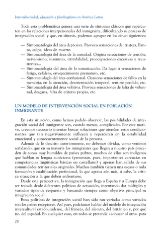 Interculturalidad, educación y plurilingüismo en América Latina
28
Toda esta problemática genera una serie de síntomas clásicos que repercu-
ten en las relaciones interpersonales del inmigrante, dificultando su proceso de
integración social, y que, en síntesis, podemos agrupar en los cinco siguientes:
—	 Sintomatología del área depresiva. Provoca sensaciones de: tristeza, llan-
to, culpa, ideas de muerte.
—	 Sintomatología del área de la ansiedad. Origina sensaciones de tensión,
nerviosismo, insomnio, irritabilidad, preocupaciones excesivas y recu-
rrentes...
—	 Sintomatología del área de la somatización. Da lugar a sensaciones de
fatiga, cefaleas, envejecimiento prematuro, etc.
—	 Sintomatología del área confusional. Ocasiona sensaciones de fallos en la
memoria, en la atención, desorientación temporal, sentirse perdido, etc.
—	 Sintomatología del área volitiva. Provoca sensaciones de falta de volun-
tad, desgana, falta de criterio propio, etc.
Un modelo de intervención social en población
inmigrante
En esta situación, como hemos podido observar, las posibilidades de inte-
gración social del inmigrante son, cuando menos, complicadas. Por este moti-
vo, creemos necesario intentar buscar soluciones que atenúen estos condicio-
nantes que tan negativamente influyen y repercuten en la estabilidad
emocional y consecuentemente social de la persona.
Además de lo descrito anteriormente, no debemos olvidar, como venimos
señalando, que en su mayoría los inmigrantes que llegan a nuestro país proce-
den de zonas muy humildes de países pobres, muchos de ellos son indígenas
que hablan su lengua autóctona (presentan, pues, importantes carencias en
competencias lingüísticas básicas en castellano) y apenas han salido de sus
comunidades territoriales originales. Muchos también tienen una escasa o nula
formación y cualificación profesional, lo que agrava aún más, si cabe, la críti-
ca situación a la que deben enfrentarse.
Desde esta perspectiva, la inmigración que llega a España y a Europa debe
ser tratada desde diferentes políticas de actuación, intentando dar múltiples y
variados tipos de respuesta y buscando siempre como objetivo principal su
integración social.
Estas políticas de integración social han sido tan variadas como variados
son los países receptores. Así pues, podríamos hablar del modelo de integración
intercultural estadounidense, del francés, del alemán, del británico y, por qué
no, del español. En cualquier caso, en todos se pretende «conocer al otro» para
 