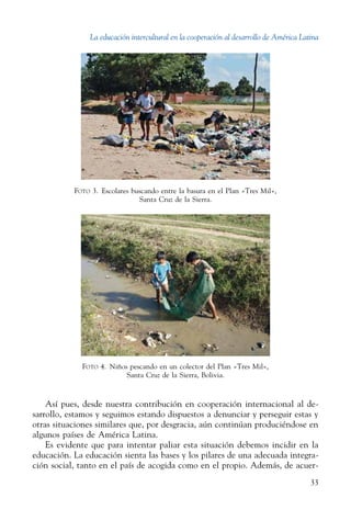 La educación intercultural en la cooperación al desarrollo de América Latina
33
Foto 3.  Escolares buscando entre la basura en el Plan «Tres Mil»,
Santa Cruz de la Sierra.
Foto 4.  Niños pescando en un colector del Plan «Tres Mil»,
Santa Cruz de la Sierra, Bolivia.
Así pues, desde nuestra contribución en cooperación internacional al de-
sarrollo, estamos y seguimos estando dispuestos a denunciar y perseguir estas y
otras situaciones similares que, por desgracia, aún continúan produciéndose en
algunos países de América Latina.
Es evidente que para intentar paliar esta situación debemos incidir en la
educación. La educación sienta las bases y los pilares de una adecuada integra-
ción social, tanto en el país de acogida como en el propio. Además, de acuer-
 