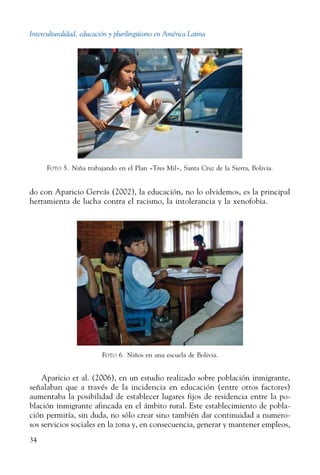 Interculturalidad, educación y plurilingüismo en América Latina
34
do con Aparicio Gervás (2002), la educación, no lo olvidemos, es la principal
herramienta de lucha contra el racismo, la intolerancia y la xenofobia.
Foto 6.  Niños en una escuela de Bolivia.
Aparicio et al. (2006), en un estudio realizado sobre población inmigrante,
señalaban que a través de la incidencia en educación (entre otros factores)
aumentaba la posibilidad de establecer lugares fijos de residencia entre la po-
blación inmigrante afincada en el ámbito rural. Este establecimiento de pobla-
ción permitía, sin duda, no sólo crear sino también dar continuidad a numero-
sos servicios sociales en la zona y, en consecuencia, generar y mantener empleos,
Foto 5.  Niña trabajando en el Plan «Tres Mil», Santa Cruz de la Sierra, Bolivia.
 