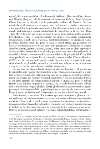 Interculturalidad, educación y plurilingüismo en América Latina
40
nerife); de las universidades colombianas del Atlántico (Barranquilla) y Anto-
nio Nariño (Bogotá); de la universidad boliviana Gabriel René Moreno
(Santa Cruz de la Sierra), y de la universidad italiana de Messina. Se han
matriculado 30 alumnos, en su mayor parte profesores (en niveles equivalentes
a los españoles de primaria, secundaria y bachillerato), muchos de ellos ejer-
ciendo la docencia en la zona más humilde de Santa Cruz de la Sierra (el Plan
«Tres Mil»). Pero tal vez lo más destacable sea su rica heterogeneidad cultural.
Son alumnos «collas» y «cambas», unidos por un objetivo común: la educación
intercultural, cuando en la vida real, desafortunadamente, se enfrentan a una
profunda fractura social. Es, pues, la clase el crisol étnico que garantiza ese
ideal de convivencia intercultural que tanto perseguimos. Profesores de origen
quechua, aimara, guaraní, isoseño, ayoreo, entre otros, son un claro exponente
de esta realidad intercultural en el aula, que no es otra que el fiel reflejo de la
sociedad boliviana de nuestros días; una sociedad en la que más del 50 por 100
de su población es indígena. En este sentido, y como señalan Checa y Ramírez
(2008), «... la conciencia de pueblo puede llevarse a cabo a través de la con-
sideración de su pluralidad cultural y nacional, con subgrupos que se insertan
y a su vez vertebran un país tan complejo como rico».
Si hace tres mil años se hablaban más de diez mil lenguas en el mundo, en
la actualidad esta riqueza plurilingüística se ha reducido prácticamente a la mi-
tad, siendo precisamente Latinoamérica uno de los espacios geográficos donde
mejor se conserva esa riqueza y variedad lingüísticas. Y en este contexto, Bolivia
es un claro ejemplo de heterogeneidad cultural y lingüística, pues se hablan
treinta y seis idiomas originarios y, además, seis de cada diez bolivianos hablan
una o más de estas lenguas (Sichra, 2004). ¿Podríamos acaso presentar un ejem-
plo mejor de interculturalidad y plurilingüismo en un país de apenas ocho mi-
llones y medio de habitantes? Ciertamente, se nos hace difícil8
encontrarlo.
Éstos fueron, entre otros, los motivos que nos movieron a plantear este
curso de especialización universitaria, estructurándolo en diferentes contenidos
multidisciplinares, de entre los cuales citaremos los siguientes: emigración e
interculturalidad; diversidad cultural en el mundo; metodología cuantitativa en
el ámbito de las Ciencias Sociales; la pedagogía de los pueblos originarios de
Bolivia; interculturalidad, religión y género; interculturalidad, información y
8
  Hace poco tiempo cayó en mis manos un libro que aporta interesantes conocimientos
sobre la lengua chiquitana. Realizado por Galeote, Chuvirú, Rodríguez, Soqueré, Masaí y Peña,
es el resultado del trabajo del equipo de salud del Hospital de San Antonio de Lomerío y en él
se recoge de manera muy sencilla, clara y pedagógica (en chiquitano y castellano) información
sobre cuestiones básicas para mejorar la salud familiar, así como diferentes aspectos sociocultu-
rales del pueblo chiquitano. Además, en él uno de sus capítulos, aparece descrito en chiquitano,
castellano e inglés un vocabulario biomédico. Constituye, sin duda, una gran aportación para
avanzar en el conocimiento y consolidación de la lengua chiquitana.
 