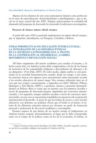 Interculturalidad, educación y plurilingüismo en América Latina
42
Algunos de los alumnos de este curso participaron después como profesores
en el curso de especialización «Interculturalismo y plurilingüismo», que se ini-
ció en el mayo austral del año 2009. Además, prácticamente la totalidad del
alumnado del programa de doctorado ha alcanzado la suficiencia investigadora.
Proyecto de futuro: máster oficial europeo
A partir del curso 2010 se pretende implementar un máster oficial europeo,
que se impartirá, inicialmente, en Paraguay, Colombia y Bolivia.
OTRAS PERSPECTIVAS EN EDUCACIÓN INTERCULTURAL:
LA INTEGRACIÓN DE LAS MINORÍAS ÉTNICAS
EN LA SOCIEDAD LATINOAMERICANA A TRAVÉS
DE LA COOPERACIÓN AL DESARROLLO. ¿CAMBIO,
MOVIMIENTO O REVOLUCIÓN SOCIAL?
«El lento surgimiento del interés académico por estudiar el racismo, y la
lucha contra éste, en América Latina debe comprenderse a la luz de las formas
de resistencia de las comunidades indígenas y descendientes de africanos y de
sus dirigentes» (Van Dijk, 2007). De todos modos, algún cambio se está gene-
rando en la sociedad latinoamericana cuando, desde un tiempo a esta parte,
las minorías étnicas (en algunos casos mayoritarias) están intentando acceder
a los niveles educativos de mayor rango. Nos estamos refiriendo (por ser el
caso que nos ocupa), concretamente, a mapuches en Chile9
(Merino, Pilleux,
Quilaqueo y San Martín, 2008) y a quechuas, aimaras y guaraníes (principal-
mente) en Bolivia. Bien es cierto que en nuestro caso los primeros acceden a
través de programas de doctorado propios, impulsados por convenios interna-
cionales, y los segundos, aunque también acceden a través de convenios inter-
nacionales, en este caso se encuentran respaldados por proyectos de cooperación
internacional al desarrollo. A pesar de que las formas de acceso a estos niveles
educativos son distintas, no podemos obviar que el fondo es el mismo: el in-
terés de las diferentes minorías étnicas por alcanzar un grado de formación
personal y profesional de alto nivel académico e investigador.
Estamos seguros de que dentro de no mucho tiempo el indigenismo en
América Latina ocupará, afortunadamente, el lugar que le debe corresponder
tanto en el campo de la política como en los de la economía, el trabajo, la
9
  Según el Instituto Nacional de Estadística de Chile (1992), el pueblo mapu­che constitu-
ye una de las sociedades indígenas más grandes de América del Sur.
 
