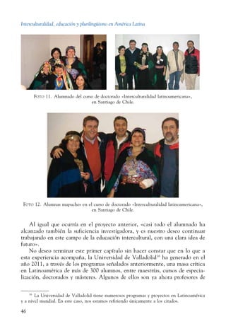 Interculturalidad, educación y plurilingüismo en América Latina
46
Foto 11.  Alumnado del curso de doctorado «Interculturalidad latinoamericana»,
en Santiago de Chile.
Foto 12.  Alumnas mapuches en el curso de doctorado «Interculturalidad latinoamericana»,
en Santiago de Chile.
Al igual que ocurría en el proyecto anterior, «casi todo el alumnado ha
alcanzado también la suficiencia investigadora, y es nuestro deseo continuar
trabajando en este campo de la educación intercultural, con una clara idea de
futuro».
No deseo terminar este primer capítulo sin hacer constar que en lo que a
esta experiencia acompaña, la Universidad de Valladolid16
ha generado en el
año 2011, a través de los programas señalados anteriormente, una masa crítica
en Latinoamérica de más de 300 alumnos, entre maestrías, cursos de especia-
lización, doctorados y másteres. Algunos de ellos son ya ahora profesores de
16
  La Universidad de Valladolid tiene numerosos programas y proyectos en Latinoamérica
y a nivel mundial. En este caso, nos estamos refiriendo únicamente a los citados.
 