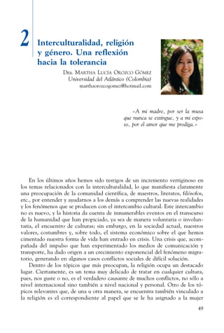 49
2 Interculturalidad, religión
y género. Una reflexión
hacia la tolerancia
Dra. Martha Lucía Orozco Gómez
Universidad del Atlántico (Colombia)
marthaorozcogomez@hotmail.com
«A mi madre, por ser la musa
que nunca se extingue, y a mi espo-
so, por el amor que me prodiga.»
En los últimos años hemos sido testigos de un incremento vertiginoso en
los temas relacionados con la interculturalidad, lo que manifiesta claramente
una preocupación de la comunidad científica, de maestros, literatos, filósofos,
etc., por entender y ayudarnos a los demás a comprender las nuevas realidades
y los fenómenos que se producen con el intercambio cultural. Este intercambio
no es nuevo, y la historia da cuenta de innumerables eventos en el transcurso
de la humanidad que han propiciado, ya sea de manera voluntaria o involun-
taria, el encuentro de culturas; sin embargo, en la sociedad actual, nuestros
valores, costumbres y, sobre todo, el sistema económico sobre el que hemos
cimentado nuestra forma de vida han entrado en crisis. Una crisis que, acom-
pañada del impulso que han experimentado los medios de comunicación y
transporte, ha dado origen a un crecimiento exponencial del fenómeno migra-
torio, generando en algunos casos conflictos sociales de difícil solución.
Dentro de los tópicos que más preocupan, la religión ocupa un destacado
lugar. Ciertamente, es un tema muy delicado de tratar en cualquier cultura,
pues, nos guste o no, es el verdadero causante de muchos conflictos, no sólo a
nivel internacional sino también a nivel nacional y personal. Otro de los tó-
picos relevantes que, de una u otra manera, se encuentra también vinculado a
la religión es el correspondiente al papel que se le ha asignado a la mujer
 