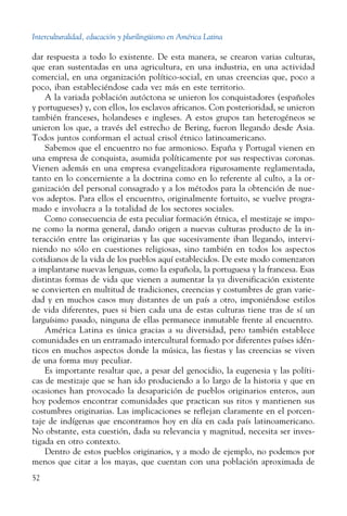 Interculturalidad, educación y plurilingüismo en América Latina
52
dar respuesta a todo lo existente. De esta manera, se crearon varias culturas,
que eran sustentadas en una agricultura, en una industria, en una actividad
comercial, en una organización político-social, en unas creencias que, poco a
poco, iban estableciéndose cada vez más en este territorio.
A la variada población autóctona se unieron los conquistadores (españoles
y portugueses) y, con ellos, los esclavos africanos. Con posterioridad, se unieron
también franceses, holandeses e ingleses. A estos grupos tan heterogéneos se
unieron los que, a través del estrecho de Bering, fueron llegando desde Asia.
Todos juntos conforman el actual crisol étnico latinoamericano.
Sabemos que el encuentro no fue armonioso. España y Portugal vienen en
una empresa de conquista, asumida políticamente por sus respectivas coronas.
Vienen además en una empresa evangelizadora rigurosamente reglamentada,
tanto en lo concerniente a la doctrina como en lo referente al culto, a la or-
ganización del personal consagrado y a los métodos para la obtención de nue-
vos adeptos. Para ellos el encuentro, originalmente fortuito, se vuelve progra-
mado e involucra a la totalidad de los sectores sociales.
Como consecuencia de esta peculiar formación étnica, el mestizaje se impo-
ne como la norma general, dando origen a nuevas culturas producto de la in-
teracción entre las originarias y las que sucesivamente iban llegando, intervi-
niendo no sólo en cuestiones religiosas, sino también en todos los aspectos
cotidianos de la vida de los pueblos aquí establecidos. De este modo comenzaron
a implantarse nuevas lenguas, como la española, la portuguesa y la francesa. Esas
distintas formas de vida que vienen a aumentar la ya diversificación existente
se convierten en multitud de tradiciones, creencias y costumbres de gran varie-
dad y en muchos casos muy distantes de un país a otro, imponiéndose estilos
de vida diferentes, pues si bien cada una de estas culturas tiene tras de sí un
larguísimo pasado, ninguna de ellas permanece inmutable frente al encuentro.
América Latina es única gracias a su diversidad, pero también establece
comunidades en un entramado intercultural formado por diferentes países idén-
ticos en muchos aspectos donde la música, las fiestas y las creencias se viven
de una forma muy peculiar.
Es importante resaltar que, a pesar del genocidio, la eugenesia y las políti-
cas de mestizaje que se han ido produciendo a lo largo de la historia y que en
ocasiones han provocado la desaparición de pueblos originarios enteros, aun
hoy podemos encontrar comunidades que practican sus ritos y mantienen sus
costumbres originarias. Las implicaciones se reflejan claramente en el porcen-
taje de indígenas que encontramos hoy en día en cada país latinoamericano.
No obstante, esta cuestión, dada su relevancia y magnitud, necesita ser inves-
tigada en otro contexto.
Dentro de estos pueblos originarios, y a modo de ejemplo, no podemos por
menos que citar a los mayas, que cuentan con una población aproximada de
 