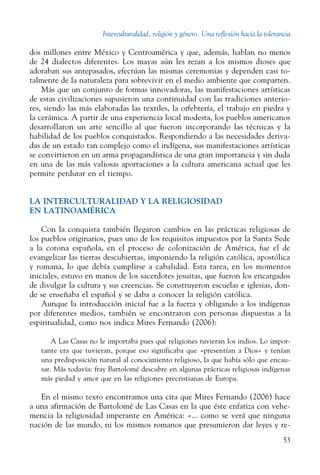 Interculturalidad, religión y género. Una reflexión hacia la tolerancia
53
dos millones entre México y Centroamérica y que, además, hablan no menos
de 24 dialectos diferentes. Los mayas aún les rezan a los mismos dioses que
adoraban sus antepasados, efectúan las mismas ceremonias y dependen casi to-
talmente de la naturaleza para sobrevivir en el medio ambiente que comparten.
Más que un conjunto de formas innovadoras, las manifestaciones artísticas
de estas civilizaciones supusieron una continuidad con las tradiciones anterio-
res, siendo las más elaboradas las textiles, la orfebrería, el trabajo en piedra y
la cerámica. A partir de una experiencia local modesta, los pueblos americanos
desarrollaron un arte sencillo al que fueron incorporando las técnicas y la
habilidad de los pueblos conquistados. Respondiendo a las necesidades deriva-
das de un estado tan complejo como el indígena, sus manifestaciones artísticas
se convirtieron en un arma propagandística de una gran importancia y sin duda
en una de las más valiosas aportaciones a la cultura americana actual que les
permite perdurar en el tiempo.
LA INTERCULTURALIDAD Y LA RELIGIOSIDAD
EN LATINOAMÉRICA
Con la conquista también llegaron cambios en las prácticas religiosas de
los pueblos originarios, pues uno de los requisitos impuestos por la Santa Sede
a la corona española, en el proceso de colonización de América, fue el de
evangelizar las tierras descubiertas, imponiendo la religión católica, apostólica
y romana, lo que debía cumplirse a cabalidad. Esta tarea, en los momentos
iniciales, estuvo en manos de los sacerdotes jesuitas, que fueron los encargados
de divulgar la cultura y sus creencias. Se construyeron escuelas e iglesias, don-
de se enseñaba el español y se daba a conocer la religión católica.
Aunque la introducción inicial fue a la fuerza y obligando a los indígenas
por diferentes medios, también se encontraron con personas dispuestas a la
espiritualidad, como nos indica Mires Fernando (2006):
A Las Casas no le importaba pues qué religiones tuvieran los indios. Lo impor-
tante era que tuvieran, porque eso significaba que «presentían a Dios» y tenían
una predisposición natural al conocimiento religioso, la que había sólo que encau-
sar. Más todavía: fray Bartolomé descubre en algunas prácticas religiosas indígenas
más piedad y amor que en las religiones precristianas de Europa.
En el mismo texto encontramos una cita que Mires Fernando (2006) hace
a una afirmación de Bartolomé de Las Casas en la que éste enfatiza con vehe-
mencia la religiosidad imperante en América: «... como se verá que ninguna
nación de las mundo, ni los mismos romanos que presumieron dar leyes y re-
 